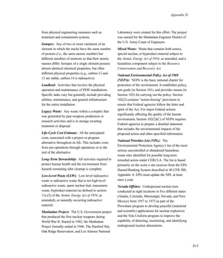 D-5
Appendix D
from physical engineering measures such as
treatment and containment systems.
Isotopes: Any of two or more variations of an
element in which the nuclei have the same number
of protons (i.e., the same atomic number) but
different numbers of neutrons so that their atomic
masses differ. Isotopes of a single element possess
almost identical chemical properties, but often
different physical properties (e.g., carbon-12 and
13 are stable, carbon-14 is radioactive).
Landlord: Activities that involve the physical
operation and maintenance of DOE installations.
Specific tasks vary but generally include providing
utilities, maintenance, and general infrastructure
for the entire installation.
Legacy Waste: Any waste within a complex that
was generated by past weapons production or
research activities and is in storage awaiting
treatment or disposal.
Life-Cycle Cost Estimate: All the anticipated
costs, associated with a project or program
alternative throughout its life. This includes costs
from pre-operations through operations or to the
end of the alternative.
Long-Term Stewardship: All activities required to
protect human health and the environment from
hazards remaining after cleanup is complete.
Low-Level Waste (LLW): Low-level radioactive
waste is radioactive waste that is not high-level
radioactive waste, spent nuclear fuel, transuranic
waste, byproduct material (as defined in section
11e.(2) of the Atomic Energy Act of 1954, as
amended), or naturally occurring radioactive
material.
Manhattan Project: The U.S. Government project
that produced the first nuclear weapons during
World War II. Started in 1942, the Manhattan
Project formally ended in 1946. The Hanford Site,
Oak Ridge Reservation, and Los Alamos National
Laboratory were created for this effort. The project
was named for the Manhattan Engineer District of
the U.S. Army Corps of Engineers.
Mixed Waste: Waste that contains both source,
special nuclear, or byproduct material subject to
the Atomic Energy Act of 1954, as amended, and a
hazardous component subject to the Resource
Conservation and Recovery Act.
National Environmental Policy Act of 1969
(NEPA): NEPA is the basic national charter for
protection of the environment. It establishes policy,
sets goals (in Section 101), and provides means (in
Section 102) for carrying out the policy. Section
102(2) contains “action-forcing” provisions to
ensure that Federal agencies follow the letter and
spirit of the Act. For major Federal actions
significantly affecting the quality of the human
environment, Section 102(2)(C) of NEPA requires
Federal agencies to prepare a detailed statement
that includes the environmental impacts of the
proposed action and other specified information.
National Priorities List (NPL): The
Environmental Protection Agency’s list of the most
serious uncontrolled or abandoned hazardous
waste sites identified for possible long-term
remedial action under CERCLA. The list is based
primarily on the score a site receives from the EPA
Hazard Ranking System described in 40 CFR 300,
Appendix A. EPA must update the NPL at least
once a year.
Nevada Offsites: Underground nuclear tests
conducted at eight locations in five different states
(Alaska, Colorado, Mississippi, Nevada, and New
Mexico) from 1957 to 1973 as part of the
Plowshare program to develop peaceful (industrial
and scientific) applications for nuclear explosives
and the Vela Uniform program to improve the
capability of detecting, monitoring, and identifying
underground nuclear detonations.
 