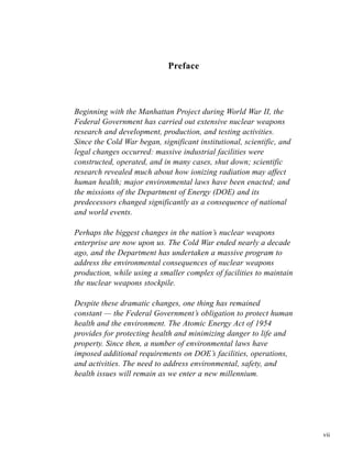 vii
Preface
Beginning with the Manhattan Project during World War II, the
Federal Government has carried out extensive nuclear weapons
research and development, production, and testing activities.
Since the Cold War began, significant institutional, scientific, and
legal changes occurred: massive industrial facilities were
constructed, operated, and in many cases, shut down; scientific
research revealed much about how ionizing radiation may affect
human health; major environmental laws have been enacted; and
the missions of the Department of Energy (DOE) and its
predecessors changed significantly as a consequence of national
and world events.
Perhaps the biggest changes in the nation’s nuclear weapons
enterprise are now upon us. The Cold War ended nearly a decade
ago, and the Department has undertaken a massive program to
address the environmental consequences of nuclear weapons
production, while using a smaller complex of facilities to maintain
the nuclear weapons stockpile.
Despite these dramatic changes, one thing has remained
constant — the Federal Government’s obligation to protect human
health and the environment. The Atomic Energy Act of 1954
provides for protecting health and minimizing danger to life and
property. Since then, a number of environmental laws have
imposed additional requirements on DOE’s facilities, operations,
and activities. The need to address environmental, safety, and
health issues will remain as we enter a new millennium.
 