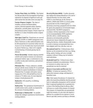From Cleanup to Stewardship
D-6
Nuclear Waste Policy Act (NWPA): The Federal
law that provides for the development of geologic
repositories for disposal of high-level waste and
spent nuclear fuel and other issues (see page 29).
Nuclear Weapons Complex: The chain of
foundries, uranium enrichment plants,
reactors, chemical separation plants, factories,
laboratories, assembly plants, and test sites
that produced nuclear weapons. Sixteen major U.S.
facilities in 12 states formed the nuclear weapons
complex.
Open Space Land Use: Posted areas are reserved
generally as buffer or wildlife management zones.
Native Americans or other authorized parties may
be allowed permits for occasional surface area use.
Access to or use of certain areas may be prevented
by passive barriers (e.g., where soil is capped).
Limited hunting or livestock grazing may be
allowed.
Passive Stewardship: Includes ongoing custodial
controls such as land or resource use restrictions;
permanent markers, signs, or restrictions at a site;
or public records, deed restrictions, and archived
information.
Plutonium (Pu): A heavy, radioactive, metallic
element with the atomic number 94. It is produced
artificially by neutron bombardment of uranium.
Plutonium has 15 isotopes with atomic masses
ranging from 232 to 246 and half lives from 20
minutes to 76 million years. Its most important
isotope is fissile plutonium-239.
Radioactive: Of, caused by, or exhibiting
radioactivity.
Radioactivity: The spontaneous transformation of
unstable atomic nuclei, usually accompanied by
the emission of ionizing radiation.
Radioisotope or Radionuclide: An unstable
isotope that undergoes spontaneous transformation,
emitting radiation.
Record of Decision (ROD): A public document
that explains the cleanup alternatives to be used at
National Priorities List sites where, under
CERCLA, trust funds pay for the cleanup. In
addition, a ROD under NEPA is a concise public
document that records a Federal agency’s
decision(s) concerning a proposed action for which
the agency has prepared an environmental impact
statement (EIS). The ROD is prepared in
accordance with the requirements of the Council
on Environmental Quality NEPA regulations
(40 CFR 1505.2). A ROD identifies the
alternatives environmentally preferable
alternative(s), factors balanced by the agency in
making the decision, whether all practicable means
to avoid or minimize environmental harm have
been adopted, and if not, why they were not.
Recreational Land Use: Unfenced areas where
daytime use for recreational activities (e.g., hiking,
biking, sports), hunting, and some overnight
camping is allowed. Fishing may be limited to
catch-and-release.
Residential Land Use: Unfenced areas where
permanent residential use predominates. There is
no restriction on surface water use, but
groundwater use may be restricted.
Resource Conservation and Recovery Act
(RCRA): A Federal law enacted in 1976 to
address the treatment, storage, and disposal of
hazardous waste.
Risk: Risk requires the presence of a hazard, but
adds to the hazard the probability that the potential
harm or undesirable consequences will be realized.
Risk is expressed (qualitatively or quantitatively)
in terms of the likelihood that an adverse effect
will occur as a result of the existence of a hazard.
The existence of a hazard does not automatically
imply the existence of a risk since risk requires a
pathway (to a receptor) for an exposure to occur.
Barriers and other controls can block or eliminate
 
