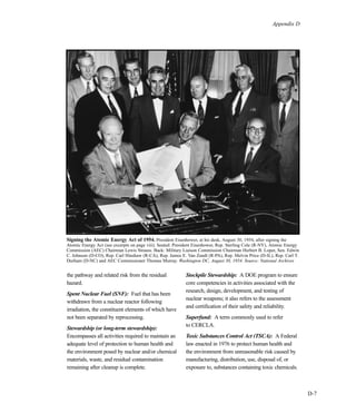 Appendix D
D-7
the pathway and related risk from the residual
hazard.
Spent Nuclear Fuel (SNF): Fuel that has been
withdrawn from a nuclear reactor following
irradiation, the constituent elements of which have
not been separated by reprocessing.
Stewardship (or long-term stewardship):
Encompasses all activities required to maintain an
adequate level of protection to human health and
the environment posed by nuclear and/or chemical
materials, waste, and residual contamination
remaining after cleanup is complete.
Stockpile Stewardship: A DOE program to ensure
core competencies in activities associated with the
research, design, development, and testing of
nuclear weapons; it also refers to the assessment
and certification of their safety and reliability.
Superfund: A term commonly used to refer
to CERCLA.
Toxic Substances Control Act (TSCA): A Federal
law enacted in 1976 to protect human health and
the environment from unreasonable risk caused by
manufacturing, distribution, use, disposal of, or
exposure to, substances containing toxic chemicals.
Signing the Atomic Energy Act of 1954. President Eisenhower, at his desk, August 30, 1954, after signing the
Atomic Energy Act (see excerpts on page viii). Seated: President Eisenhower, Rep. Sterling Cole (R-NY), Atomic Energy
Commission (AEC) Chairman Lewis Strauss. Back: Military Liaison Commission Chairman Herbert B. Loper, Sen. Edwin
C. Johnson (D-CO), Rep. Carl Hinshaw (R-CA), Rep. James E. Van Zandt (R-PA), Rep. Melvin Price (D-IL), Rep. Carl T.
Durham (D-NC) and AEC Commissioner Thomas Murray. Washington DC, August 30, 1954. Source: National Archives
 