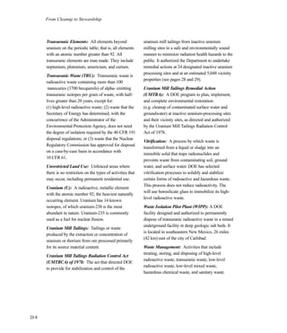 From Cleanup to Stewardship
D-8
Transuranic Elements: All elements beyond
uranium on the periodic table; that is, all elements
with an atomic number greater than 92. All
transuranic elements are man made. They include
neptunium, plutonium, americium, and curium.
Transuranic Waste (TRU): Transuranic waste is
radioactive waste containing more than 100
nanocuries (3700 becquerels) of alpha- emitting
transuranic isotopes per gram of waste, with half-
lives greater than 20 years, except for:
(1) high-level radioactive waste; (2) waste that the
Secretary of Energy has determined, with the
concurrence of the Administrator of the
Environmental Protection Agency, does not need
the degree of isolation required by the 40 CFR 191
disposal regulations; or (3) waste that the Nuclear
Regulatory Commission has approved for disposal
on a case-by-case basis in accordance with
10 CFR 61.
Unrestricted Land Use: Unfenced areas where
there is no restriction on the types of activities that
may occur, including permanent residential use.
Uranium (U): A radioactive, metallic element
with the atomic number 92; the heaviest naturally
occurring element. Uranium has 14 known
isotopes, of which uranium-238 is the most
abundant in nature. Uranium-235 is commonly
used as a fuel for nuclear fission.
Uranium Mill Tailings: Tailings or waste
produced by the extraction or concentration of
uranium or thorium from ore processed primarily
for its source material content.
Uranium Mill Tailings Radiation Control Act
(UMTRCA) of 1978: The act that directed DOE
to provide for stabilization and control of the
uranium mill tailings from inactive uranium
milling sites in a safe and environmentally sound
manner to minimize radiation health hazards to the
public. It authorized the Department to undertake
remedial actions at 24 designated inactive uranium
processing sites and at an estimated 5,048 vicinity
properties (see pages 28 and 29).
Uranium Mill Tailings Remedial Action
(UMTRA): A DOE program to plan, implement,
and complete environmental restoration
(e.g. cleanup of contaminated surface water and
groundwater) at inactive uranium-processing sites
and their vicinity sites, as directed and authorized
by the Uranium Mill Tailings Radiation Control
Act of 1978.
Vitrification: A process by which waste is
transformed from a liquid or sludge into an
immobile solid that traps radionuclides and
prevents waste from contaminating soil, ground
water, and surface water. DOE has selected
vitrification processes to solidify and stabilize
certain forms of radioactive and hazardous waste.
This process does not reduce radioactivity. The
will use borosilicate glass to immobilize its high-
level radioactive waste.
Waste Isolation Pilot Plant (WIPP): A DOE
facility designed and authorized to permanently
dispose of transuranic radioactive waste in a mined
underground facility in deep geologic salt beds. It
is located in southeastern New Mexico, 26 miles
(42 km) east of the city of Carlsbad.
Waste Management: Activities that include
treating, storing, and disposing of high-level
radioactive waste, transuranic waste, low-level
radioactive waste, low-level mixed waste,
hazardous chemical waste, and sanitary waste.
 