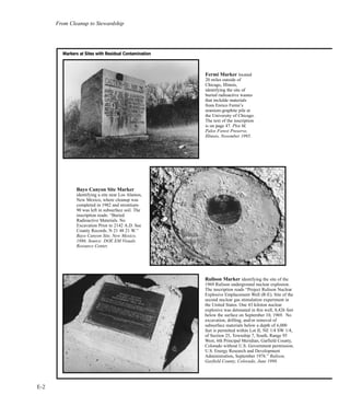 From Cleanup to Stewardship
E-2
Bayo Canyon Site Marker
identifying a site near Los Alamos,
New Mexico, where cleanup was
completed in 1982 and strontium-
90 was left in subsurface soil. The
inscription reads: “Buried
Radioactive Materials. No
Excavation Prior to 2142 A.D. See
County Records. N 21 48 21 W.”
Bayo Canyon Site, New Mexico,
1986. Source: DOE EM Visuals
Resource Center.
Rulison Marker identifying the site of the
1969 Rulison underground nuclear explosion.
The inscription reads “Project Rulison Nuclear
Explosive Emplacement Well (R-E). Site of the
second nuclear gas stimulation experiment in
the United States. One 43 kiloton nuclear
explosive was detonated in this well, 8,426 feet
below the surface on September 10, 1969. No
excavation, drilling, and/or removal of
subsurface materials below a depth of 6,000
feet is permitted within Lot II, NE 1/4 SW 1/4,
of Section 25, Township 7, South, Range 95
West, 6th Principal Meridian, Garfield County,
Colorado without U.S. Government permission.
U.S. Energy Research and Development
Administration, September 1976.” Rulison,
Garfield County, Colorado, June 1998.
MMaarrkkeerrss aatt SSiitteess wwiitthh RReessiidduuaall CCoonnttaammiinnaattiioonn
Fermi Marker located
20 miles outside of
Chicago, Illinois,
identifying the site of
buried radioactive wastes
that inclulde materials
from Enrico Fermi’s
uranium-graphite pile at
the University of Chicago.
The text of the inscription
is on page 47. Plot M,
Palos Forest Preserve,
Illinois, November 1995.
 