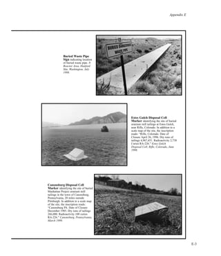 Appendix E
E-3
Canonsburg Disposal Cell
Marker identifying the site of buried
Manhattan Project uranium mill
tailings in the town of Canonsburg,
Pennsylvania, 20 miles outside
Pittsburgh. In addition to a scale map
of the site, the inscription reads:
“Canonsburg PA. Date of Closure
December 1985. Dry tons of tailings
266,000. Radioactivity 100 curies
RA-226.” Canonsburg, Pennsylvania,
March 1999.
Buried Waste Pipe
Sign indicating location
of buried waste pipe. N
Reactor Area, Hanford
Site, Washington, July
1998.
Estes Gulch Disposal Cell
Marker identifying the site of buried
uranium mill tailings at Estes Gulch,
near Rifle, Colorado. In addition to a
scale map of the site, the inscription
reads: “Rifle, Colorado. Date of
Closure April 26, 1996. Dry tons of
tailings 4,967,451. Radioactivity 2,738
Curies RA-226.” Estes Gulch
Disposal Cell, Rifle, Colorado, June
1998.
 