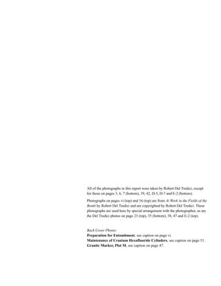 All of the photographs in this report were taken by Robert Del Tredici, except
for those on pages 3, 6, 7 (bottom), 39, 42, D-3, D-7 and E-2 (bottom).
Photographs on pages vi (top) and 16 (top) are from At Work in the Fields of the
Bomb by Robert Del Tredici and are copyrighted by Robert Del Tredici. These
photographs are used here by special arrangement with the photographer, as are
the Del Tredici photos on page 23 (top), 35 (bottom), 38, 47 and E-2 (top).
Back Cover Photos:
Preparation for Entombment, see caption on page vi.
Maintenance of Uranium Hexafluoride Cylinders, see caption on page 51.
Granite Marker, Plot M, see caption on page 47.
 