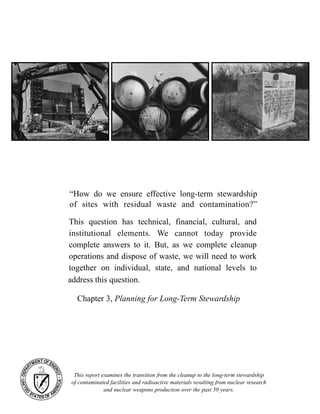 “How do we ensure effective long-term stewardship
of sites with residual waste and contamination?”
This report examines the transition from the cleanup to the long-term stewardship
of contaminated facilities and radioactive materials resulting from nuclear research
and nuclear weapons production over the past 50 years.
This question has technical, financial, cultural, and
institutional elements. We cannot today provide
complete answers to it. But, as we complete cleanup
operations and dispose of waste, we will need to work
together on individual, state, and national levels to
address this question.
Chapter 3, Planning for Long-Term Stewardship
 