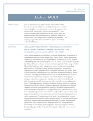 Tel: 416.988.3701
Email: lisaschauer0@gmail.com
LISA SCHAUER
INTRODUCTION I am an experienced and highly efficient administrator with a
breadth of experience. I have successfully championed a variety of
roles ranging from executive support, business development and;
most recently, health, safety and environmental (HSE). I have
strong communication skills both verbal and written while also
demonstrating active listening skills. My work ethic is based on
dependability, trust and pursuit of continuous improvement. I am
outgoing, eager to learn and would like to expand my skill set
within the HSE field.
EXPERIENCE HEALTH, SAFETY AND ENVIROMENTAL PROTECTION (HSE) ADMINISTRATOR
LEDCOR CONSTRUCTION LIMITED (September 2000 to 0ctober 2016)
Health and Safety Administrator May 2010 to October 2016
Active involvement with team members in the COR audit process. Development of
site specific orientation videos and packages. Ensure project hazard assessments
and start up documentations are completed prior to mobilization on site. Prepare
and edit Project Specific Safety Program based on hazard assessments. Review Field
Level Hazard Assessments and ensure controls are applicable to the assigned tasks.
Monitor the health and safety management system to make sure outstanding
deficiencies are closed out. Provide administrative support to operations
management, project and safety teams. Coordinate booking of HSE related safety
training, recording keeping and tracking of training requirements. Prepare branch
supervisor training program for delivery as well as branch champion of in-house
corporate learning/training programs. Accountable for branch safety page on
company Intranet ensuring content is kept current and relevant. Order and
distribute safety material/ inventory; and follow up/code invoices and expense
forms. Coordinate meetings including: scheduling, booking resources, compiling
required materials and making catering arrangements. Participation in Regional
and Joint Health and Safety Committee meetings- record and prepare minutes.
Collaborate with team members on weekly tool box talks and distribute to project
teams. Regular inspections of first aid kits and AED machine. Conduct office safety
inspections and implement corrective actions. Coordinate travel arrangements for
senior management. Provide support to the branch in maintaining the Incident
Management System. Generate and log monthly reports for subtrade man hours in
Contractor Statistics database. Conduct research and/or review administrative
processes in order to improve upon the program and cost savings methods.
Responsible for onboarding of new employees and issue of required Personal
Protective Equipment. Review Incident Investigation Reports to ensure proper
execution.
 