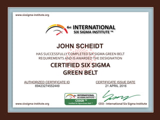 www.sixsigma-institute.org
www.sixsigma-institute.org CEO - International Six Sigma Institute
AUTHORIZED CERTIFICATE ID CERTIFICATE ISSUE DATE
6σ
HAS SUCCESSFULLY COMPLETED SIX SIGMA GREEN BELT
REQUIREMENTS AND IS AWARDED THE DESIGNATION
CERTIFIED SIX SIGMA
GREEN BELT
INTERNATIONAL
SIX SIGMA INSTITUTE ™
JOHN SCHEIDT
69423274552449 21 APRIL 2016
 