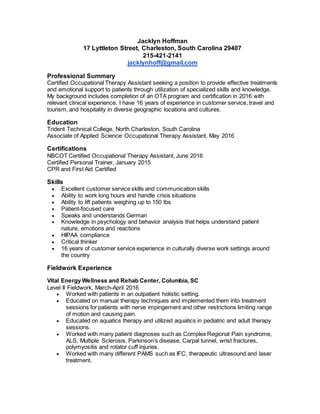 Jacklyn Hoffman
17 Lyttleton Street, Charleston, South Carolina 29407
215-421-2141
jacklynhoff@gmail.com
Professional Summary
Certified Occupational Therapy Assistant seeking a position to provide effective treatments
and emotional support to patients through utilization of specialized skills and knowledge.
My background includes completion of an OTA program and certification in 2016 with
relevant clinical experience. I have 16 years of experience in customer service, travel and
tourism, and hospitality in diverse geographic locations and cultures.
Education
Trident Technical College, North Charleston, South Carolina
Associate of Applied Science: Occupational Therapy Assistant, May 2016
Certifications
NBCOT Certified Occupational Therapy Assistant, June 2016
Certified Personal Trainer, January 2015
CPR and First Aid Certified
Skills
 Excellent customer service skills and communication skills
 Ability to work long hours and handle crisis situations
 Ability to lift patients weighing up to 150 lbs
 Patient-focused care
 Speaks and understands German
 Knowledge in psychology and behavior analysis that helps understand patient
nature, emotions and reactions
 HIPAA compliance
 Critical thinker
 16 years of customer service experience in culturally diverse work settings around
the country
Fieldwork Experience
Vital Energy Wellness and Rehab Center, Columbia, SC
Level II Fieldwork, March-April 2016
 Worked with patients in an outpatient holistic setting.
 Educated on manual therapy techniques and implemented them into treatment
sessions for patients with nerve impingement and other restrictions limiting range
of motion and causing pain.
 Educated on aquatics therapy and utilized aquatics in pediatric and adult therapy
sessions.
 Worked with many patient diagnoses such as Complex Regional Pain syndrome,
ALS, Multiple Sclerosis, Parkinson’s disease, Carpal tunnel, wrist fractures,
polymyositis and rotator cuff injuries.
 Worked with many different PAMS such as IFC, therapeutic ultrasound and laser
treatment.
 
