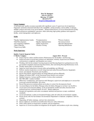 Erin M. Baumgart
3291 W 12075 S
Riverton UT 84065
801-819-3771
firegirl.erinb@gmail.com
Career Summary
A Self-motivated quality assurance specialist with significant years of supervisory-level experience.
Organized and detail orientated individual who exemplifies professionalism, and an ability to manage
multiple projects and tasks at any given moment. Demonstrated history of successfulproduction quality
assurance and process optimization execution, while delivering high quality guidance and support to
facility, senior management and employees.
Skills
*Quality Implementation/Audits *Communications *Process Analysis
*Staff Development *Quality Implementation *Inventory Control
*Investigating complaints *Safety Inspections *Records Management
*Data Collection *Product Testing *Spotting Deficiencies
*Supervisory Skills
Work Experience
Quality Control Inspector/Safety
C Martin Company August 2011 - Present
● Inspect Service orders and Preventative Maintenance for the facilities and Housing.
● Inspect all areas to ensure that contracts are maintained, warranty inspections are fulfilled,
construction is completed, and blueprints are correct.
● Working with the Government housing inspectorand Housing Supervisor getting houses to the
government standards and inspecting them before, after and during Housing Maintenance work.
● Weekly reports filed on all inspections.
● Supervise work being done to ensure safety and guidelines are followed.
● Perform random inspections on work being done and safety Personal Protective Equipment.
● Create and maintain flowcharts and checklists.
● Ensure that policies and procedures are being followed and run efficiently.
● Mitigate all written SOP’s in the Functional Areas listed in our contract.
● Drafted Corrective Actions and Preventative Actions when warranted.
● ISO 9001-2008 Auditor Certified.
● Effectively Communicate and supervise with Managers,supervisors and employees to ensure that
issues get corrected and follow up is done.
● Ensure that processes and procedures are in place to correct the discrepancies found.
● Assistant Deputy for the Safety Manager when the Safety Manager is not here I am the fill in.
● Assist and oversee decision making on all environmental, health and safety functions both
technical and non- technical matters for all C. Martin employees.
● Interpret all regulations and codes; recommend methods and practices to meet established
standards.
● Assist and maintain a safety environmental budget,order all safety & environmental supplies.
● Work closely with the Government Environmental Department to maintain compliance with the
contract.
● Organizing all Safety trainings, and new hire orientations.
● Ensure employees are held accountable when there are safety infractions.
● Write safety reports on inspections,accidents,and investigations,
● Supervise or Assist in accident investigations for all injuries and accidents on job sites,cleaning
 