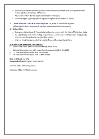  Supportingvendorsindifferentqualityissueswithproperguidance from qualitypersonnel to
reduce rejectionpercentage attheirend.
 Reviewof vendor’sdeliveriesachievementsonweeklybasis.
 Coordinatingforsupplierpayment,logisticarrangementandotherSCMactivity.
 Since March’ 04 – Dec’ 06 at Silver Bright Pvt. Ltd, Pune as Production Engineer.
(Silver Bright is Auto component & precision tubes manufacturing company)
Key Deliverables:
 StrongorientationtowardsProductivityrise byusingvarioustoolslike Kaizen,MotionLossstudy.
 Co- coordinatorof all circlesinshop.Implementedano.Of Kaizensinthe areaof – Productivity
Improvement,Breakdownprevention,Costsaving.
 Improve straightgoby monitoringrejection&reworkbypreventive actions.
ACADEMIC & PROFESSIONAL CREDENTIALS:
 Appear for B- Tech. (Mechanical) from MIT (YCMOU) Pune.
 Diploma Mechanical from S.E.S polytechnic Sholapur with 60.47 % in 2003.
 12th
from Maharashtra Board with 53% in 2000.
 10th
from Maharashtra Board with 67.89% in 1998.
Date of Birth: 26 Sep1982
LinguisticProficiency:English,Hindi,Marathi
CurrentCTC: 8.40 lakh /annum.
ExpectedCTC: 10.92 lakh/annum.
 