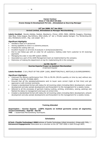 - M
Career Contour
Since 1st
Feb 2014 till date
Zivene Design & Development Pvt Ltd. , Ahmedabad as Sourcing Manager
15th
jan 2008- 31st
Jan 2014
Arvind Limited, Ahmedabad as Manager Merchandising.
Labels Handled: Brands (Adidas, Reebok, Blackberry, Chicoo ,IZOD, PARX, ARROW, Ruggers, Cherokee,
Jade Blue, Indus league, Rig Anthony, Allen sholly, LP etc ), Private Labels( Karigari, Tru, Shristi,Diya.Gili
etc), Pantaloons (Umm , Rig , Lee cooper etc )
Significant Highlights
• Handled a team of 4 personnel.
• Having capability to work in a extreme pressure.
• Finalised the costing with cus.
• Excellent Exposer on all kinds of products in (knits/woven/denims).
• End to end follow-ups with on order for all customer.( Getting order form customer to till receiving
payment)
• Managing the order in new ERP system (NOW).
• Associated as a part of the LEAN Management team as implemented by the company.
• Distinction of making the department on top for implementing 6S in the company.
Jan’06- Dec’07
Sunrise Exports,Tirupur as Assistant Merchandiser
A Garment Expoter
Labels Handled: C & A, FRUIT OF THE LOOM (USA), BENETTON(ITALY), NEXT(UK),S.OLIVER(GERMENY)
Significant Highlights
• Improved the delivery performance from 75% to 99.4% (99.4% quantity on time by sea) without any
shortage in the Q3 ,FY(2006-2007)
• Ensured that all the samples/submissions sent to buyer were correct (right at first time) and got
approved or with minimal comments.
• Created a standardized format with status for all incoming orders (including fabric development, artwork
development and also sample development) and forwarded it to the management for a weekly review.
• Adhered to all the processes of garment making (cutting, printing, embroidery, sewing, packing) and
flashed the status to management and buyer at correct time.
• Created a standardized format with status for all incoming orders (including fabric development, artwork
development and also sample development) and forwarded it to the management for a weekly review.
Training Attended
Organisation : Sunrise Exports (100% Exports on knitted garments across all segments),
Tirupur(Tamilnadu) Sept’05 - Dec’05
Title : Systemised Merchandising Techniques.
Scholastics
B.Tech. (Textile Technology) 2006Institute of Textile Technology (Utkal University), Orissa with 74%.
Extramural Engagements: Associated as a volunteer at the 36th
IIGF 2006 in Delhi through AEPC.
 