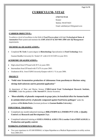 Page 1 of 3
CURRICULUM- VITAE
ANKIT KUMAR
Kanpur
Mobile: 9810574425
Email: ankitkatiyar144@gmail.com
CARRIER OBJECTIVE:-
To achieve a level of excellence in the field of Food Process plant with high Technological Status &
Automation Plant system and maintain the GMP, HACCP & ISO 9001-2000 with TQ Management
requirements.
TECHNICAL QUALIFICATION:-
 Completed M. Tech (3 years) degree in Biotechnology Specialization in Food Technology from
Gautam Buddha University Gr. Noida U.P. with 6.52/10 CGPA in year 2014.
ACEDEMIC QUALIFICATION:-
 High school from UP board with 58 % in years 2001.
 Intermediate from UP board with 57.67% in years 2003.
 Graduation B.Sc. from CSJM University Kanpur with 61.1 % in year 2006.
PROJECT
 “Solid state fermentation production of chitosanase from paecilomyces lilacinus using
shrimp shell substrate and its potential application”
At department of Meat and Marine Science CSIR-Central Food Technological Research Institute,
MYSORE. Under the guidance of Dr. Suresh P.V. (Senior Scientist).
 “Bioavailability of phenolic compounds in grape juice, its beneficial effect for human health
& antimicrobial activity of phenolic compound against food borne pathogen” under the
guidance of Dr.Rekha Puria (Assistant professor in Gautam Buddha University).
INDUSTRIAL TRAINING:-
 Completed one month industrial training at BIKANERWALA FOODS PVT LTD. in Quality
Control and Research and Development Dept.
 Completed industrial training at SURYA FOOD & AGRO LTD (A mother Unit of PRIYAGOLD) in
Production and quality control.
WORKING EXPERIENCE DETAILS:-
 Two year experience in AYAM HERBAL in Jaipur Rajasthan as a Medical Representative in utility section
from 2008-2011.
 