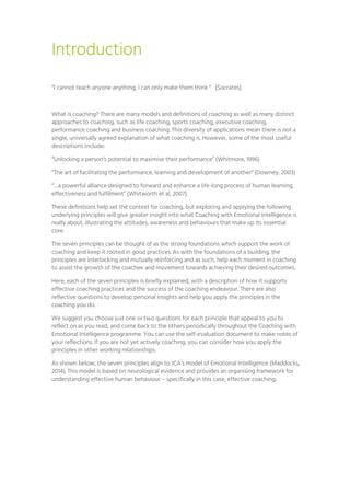 Introduction
“I cannot teach anyone anything, I can only make them think “ (Socrates)
What is coaching? There are many models and definitions of coaching as well as many distinct
approaches to coaching, such as life coaching, sports coaching, executive coaching,
performance coaching and business coaching. This diversity of applications mean there is not a
single, universally agreed explanation of what coaching is. However, some of the most useful
descriptions include:
“Unlocking a person’s potential to maximise their performance” (Whitmore, 1996)
“The art of facilitating the performance, learning and development of another” (Downey, 2003)
“…a powerful alliance designed to forward and enhance a life-long process of human learning,
effectiveness and fulfilment” (Whitworth et al, 2007)
These definitions help set the context for coaching, but exploring and applying the following
underlying principles will give greater insight into what Coaching with Emotional Intelligence is
really about, illustrating the attitudes, awareness and behaviours that make up its essential
core.
The seven principles can be thought of as the strong foundations which support the work of
coaching and keep it rooted in good practices. As with the foundations of a building, the
principles are interlocking and mutually reinforcing and as such, help each moment in coaching
to assist the growth of the coachee and movement towards achieving their desired outcomes.
Here, each of the seven principles is briefly explained, with a description of how it supports
effective coaching practices and the success of the coaching endeavour. There are also
reflective questions to develop personal insights and help you apply the principles in the
coaching you do.
We suggest you choose just one or two questions for each principle that appeal to you to
reflect on as you read, and come back to the others periodically throughout the Coaching with
Emotional Intelligence programme. You can use the self-evaluation document to make notes of
your reflections. If you are not yet actively coaching, you can consider how you apply the
principles in other working relationships.
As shown below, the seven principles align to JCA’s model of Emotional Intelligence (Maddocks,
2014). This model is based on neurological evidence and provides an organising framework for
understanding effective human behaviour – specifically in this case, effective coaching:
 