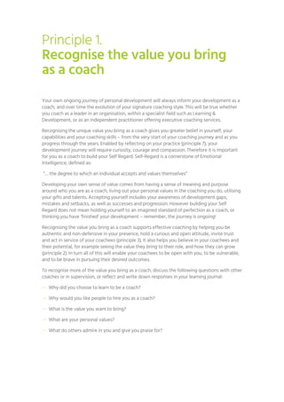 Principle 1.
Recognise the value you bring
as a coach
Your own ongoing journey of personal development will always inform your development as a
coach, and over time the evolution of your signature coaching style. This will be true whether
you coach as a leader in an organisation, within a specialist field such as Learning &
Development, or as an independent practitioner offering executive coaching services.
Recognising the unique value you bring as a coach gives you greater belief in yourself, your
capabilities and your coaching skills – from the very start of your coaching journey and as you
progress through the years. Enabled by reflecting on your practice (principle 7), your
development journey will require curiosity, courage and compassion. Therefore it is important
for you as a coach to build your Self Regard. Self-Regard is a cornerstone of Emotional
Intelligence, defined as:
“… the degree to which an individual accepts and values themselves”
Developing your own sense of value comes from having a sense of meaning and purpose
around who you are as a coach, living out your personal values in the coaching you do, utilising
your gifts and talents. Accepting yourself includes your awareness of development gaps,
mistakes and setbacks, as well as successes and progression. However building your Self
Regard does not mean holding yourself to an imagined standard of perfection as a coach, or
thinking you have ‘finished’ your development – remember, the journey is ongoing!
Recognising the value you bring as a coach supports effective coaching by helping you be
authentic and non-defensive in your presence, hold a curious and open attitude, invite trust
and act in service of your coachees (principle 3). It also helps you believe in your coachees and
their potential, for example seeing the value they bring to their role, and how they can grow
(principle 2). In turn all of this will enable your coachees to be open with you, to be vulnerable,
and to be brave in pursuing their desired outcomes.
To recognise more of the value you bring as a coach, discuss the following questions with other
coaches or in supervision, or reflect and write down responses in your learning journal:
— Why did you choose to learn to be a coach?
— Why would you like people to hire you as a coach?
— What is the value you want to bring?
— What are your personal values?
— What do others admire in you and give you praise for?
 