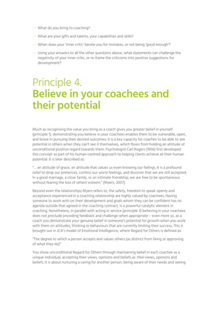 — What do you bring to coaching?
— What are your gifts and talents, your capabilities and skills?
— When does your ‘inner critic’ berate you for mistakes, or not being ‘good enough’?
— Using your answers to all the other questions above, what statements can challenge the
negativity of your inner critic, or re-frame the criticisms into positive suggestions for
development?
Principle 4.
Believe in your coachees and
their potential
Much as recognising the value you bring as a coach gives you greater belief in yourself
(principle 1), demonstrating you believe in your coachees enables them to be vulnerable, open,
and brave in pursuing their desired outcomes. It is a key capacity for coaches to be able to see
potential in others when they can’t see it themselves, which flows from holding an attitude of
unconditional positive regard towards them. Psychologist Carl Rogers (1956) first developed
this concept as part of his human-centred approach to helping clients achieve all their human
potential. It is later described as:
“… an attitude of grace, an attitude that values us even knowing our failings. It is a profound
relief to drop our pretences, confess our worst feelings, and discover that we are still accepted.
In a good marriage, a close family, or an intimate friendship, we are free to be spontaneous
without fearing the loss of others' esteem.” (Myers, 2007).
Beyond even the relationships Myers refers to, the safety, freedom to speak openly and
acceptance experienced in a coaching relationship are highly valued by coachees. Having
someone to work with on their development and goals whom they can be confident has no
agenda outside that agreed in the coaching contract, is a powerful catalytic element in
coaching. Nonetheless, in parallel with acting in service (principle 3) believing in your coachees
does not preclude providing feedback and challenge when appropriate – even more so, as a
coach you demonstrate your genuine belief in someone’s potential for growth when you work
with them on attitudes, thinking or behaviours that are currently limiting their success. This is
brought out in JCA’s model of Emotional Intelligence, where Regard for Others is defined as:
“The degree to which a person accepts and values others (as distinct from liking or approving
of what they do)”
You show unconditional Regard for Others through maintaining belief in each coachee as a
unique individual, accepting their views, opinions and beliefs as their views, opinions and
beliefs. It is about nurturing a caring for another person, being aware of their needs and seeing
 
