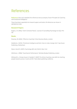 References
References Here we’ve detailed the references that accompany ‘Seven Principles for Coaching
with Emotional Intelligence’.
These have been separated into research papers and books. All references are shown in
alphabetical order.
Research Papers
Rogers, C. R. (1956), “Client Centered Theory”, Journal of Counselling Psychology Vol 3(2), P115-
120
Books
Downey, M. (2003), “Effective Coaching”, Orion Business Books, London
Maddocks, J (2014), “Emotional Intelligence @ Work: How to make change stick”, Spa House
Publishing, Cheltenham
Myers, David G. (2007). Psychology (8th ed.). Worth, New York
Whitmore, J. (1996). “Coaching for Performance”, Nicholas Brealey Publishing, London
Whitworth L., Kimsey-House H, Sandahl, P. (2007) “Co-Active Coaching: new skills for coaching
people toward success in work and life.” Davis black publishing, California
 