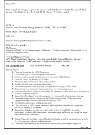 Emmanuel E. A.
Wells: Ughelli 33, Utorogu 34, Agbada 67, 68, Kolo-creek (HPHT), Soku wells (57, 58). Afam 23, 24 25,
Zarama wells, Obigbo North wells, Agbada 67, 68, Gbaran, 14, 15, Kolo-creek 40
HPEB 120
Rig Type: Land/ Universal Energy Resources Limited (UERL)/SINOPEC:
Wells: Stubb – creek 5, 6, 7, 8 and 9
DWC – 30
Rig Type: Land/Niger Delta Petroleum Resources (NDPR)
Wells: Ogbelle 3, 4 and 5.
Mud Systems:
Bentonite/Gel Mud, CaCo3/Polymer system/ KCl Polymer, POBM/invert emulsion, Thixsal (solids – free)
system and completion brine.
Technical Support Service:
ANA Industries limited; January – June 2013, assisted the Technical Services Manager,
ensures that Company QA/QC policies were implemented by field Engineers
Job Title: QHSE Lead Tecon Oil Services Limited 2002 –2006
Responsibilities:.
 Plans and sets targets for QHSE Department
 Oversees the Day to Day Running of the Department
 Interprets and ensures the implementation of Company’s QHSE Policies
 Plans and carries out periodic QHSE audits
 Represents the Company in all safety related matters
 Handles all public and community related matters
 Ensures the implementation of Quality Management System (QMS) (9001:2000)
 Responsible for carrying out corrective actions on non conforming products
 Develops inspection schedule or programme for equipment (where applicable), according to
Industry Acceptable Standards
 Supervision of third party inspection companies to ensure quality of our products/services
 Ensures the inspection and certification and Calibration of Casing, Fishing and Rental
Equipment through standards and established specific rules.
 Coordination of Inspection and Technical Audits
 Check the status of HSE Practice (awareness and compliance with rules and regulations),
facility and integrity of equipment.
 Supervision of equipment maintenance (preventive action) by establishing a regular
maintenance procedure/checklist to ensure that maintenance and testing are carried out under
controlled and safe conditions
 Ensure Proper Storage, Preservation, Handling, Packaging and Delivery of equipment as to be
free of contaminants, damage and deterioration
 Continuous improvement on our products and services while protecting the people and
Page 3 of 6
 