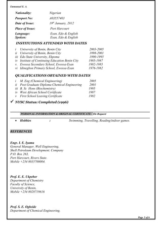 Emmanuel E. A.
Nationality: Nigerian
Passport No: A03557403
Date of Issue: 19th
January, 2012
Place of Issue: Port Harcourt
Language: Esan, Edo & English
Spoken: Esan, Edo & English
INSTITUTIONS ATTENDED WITH DATES
i University of Benin, Benin City 2003-2005
ii University of Benin, Benin City 1998-2001
iii Edo State University, Ekpoma 1990-1995
iv Institute of Continuing Education Benin City 1985-1987
v. Ewossa Secondary School, Ewossa-Esan 1982-1985
vi Idinegbon Primary School, Ewossa-Esan 1976-1982
QUALIFICATIONS OBTAINED WITH DATES
i M. Eng (Chemical Engineering) 2005
ii Post Graduate Diploma Chemical Engineering 2001
iii B. Sc Hons (Biochemistry) 1995
iv West African School Certificate 1987
v First School Leaving Certificate 1982
 NYSC Status: Completed (1996)
PERSONAL INFORMATION & ORIGINAL CERTIFICATE: On Request
• Hobbies : Swimming, Travelling, Reading/indoor games.
REFERENCES
Engr. I. E. Iyamu
General Manager, Well Engineering,
Shell Petroleum Development. Company
P.O. Box 263,
Port Harcourt, Rivers State.
Mobile +234 8035700004.
Prof. E. E. Ukpebor
Department of Chemistry
Faculty of Science,
University of Benin,
Mobile +234 8028719616
Prof. S. E. Ogbeide
Department of Chemical Engineering,
Page 5 of 6
 