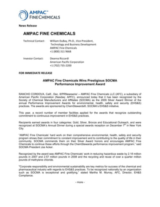    
News Release  
 
FOR IMMEDIATE RELEASE  
 
AMPAC Fine Chemicals Wins Prestigious SOCMA
Performance Improvement Award
RANCHO CORDOVA, Calif., Dec. 8/PRNewswire/ -- AMPAC Fine Chemicals LLC (AFC), a subsidiary of
American Pacific Corporation (Nasdaq: APFC), announced today that it has been recognized by the
Society of Chemical Manufacturers and Affiliates (SOCMA) as the 2009 Silver Award Winner of the
annual Performance Improvement Awards for environmental, health, safety and security (EHS&S)
practices. The awards are sponsored by ChemStewards®, SOCMA’s EHS&S initiative.
This year, a record number of member facilities applied for the awards that recognize outstanding
commitment to continuous improvement in EHS&S practices.
Recipients earned awards in four categories: Gold, Silver, Bronze and Educational Outreach, and were
recognized at SOCMA’s Annual Dinner during a special awards reception on December 7th
in New York
City.
“AMPAC Fine Chemicals’ hard work on their comprehensive environmental, health, safety and security
program shows their commitment to constant improvement and to contributing to the quality of life in their
community. SOCMA commends them on their Silver Award honors and encourages AMPAC Fine
Chemicals to continue these efforts through the ChemStewards performance improvement program,” said
SOCMA President Joe Acker.
Recognized by the award was AMPAC Fine Chemicals’ work in reducing hazardous waste by 2.18 million
pounds in 2007 and 2.57 million pounds in 2008 and the recycling and reuse of over a quarter million
pounds of methylene chloride.
"Corporate responsibility and environmental sustainability are key metrics for success of the chemical and
pharmaceutical industry with regards to EHS&S practices. To be recognized nationally by an organization
such as SOCMA is exceptional and gratifying,” stated Martha M. Murray, AFC, Director, EH&S
Compliance.
- more -
AMPAC FINE CHEMICALS
       
Technical Contact:  
  
William DuBay, Ph.D., Vice President, 
 Technology and Business Development 
      AMPAC Fine Chemicals 
      +1 (800) 311 9668 
    
Investor Contact:   Deanna Riccardi 
   American Pacific Corporation 
   +1 (702) 735‐2200 
 