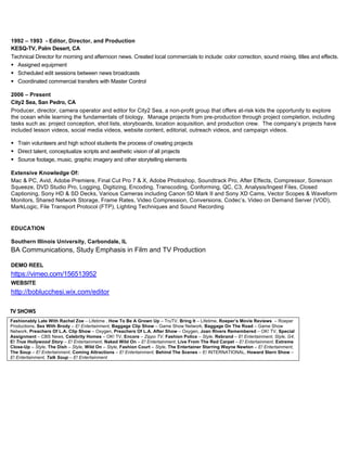 1992 – 1993 - Editor, Director, and Production
KESQ-TV, Palm Desert, CA
Technical Director for morning and afternoon news. Created local commercials to include: color correction, sound mixing, titles and effects.
! Assigned equipment
! Scheduled edit sessions between news broadcasts
! Coordinated commercial transfers with Master Control
2006 – Present
City2 Sea, San Pedro, CA
Producer, director, camera operator and editor for City2 Sea, a non-profit group that offers at-risk kids the opportunity to explore
the ocean while learning the fundamentals of biology. Manage projects from pre-production through project completion, including
tasks such as: project conception, shot lists, storyboards, location acquisition, and production crew. The company’s projects have
included lesson videos, social media videos, website content, editorial, outreach videos, and campaign videos.
! Train volunteers and high school students the process of creating projects
! Direct talent, conceptualize scripts and aesthetic vision of all projects
! Source footage, music, graphic imagery and other storytelling elements
Extensive Knowledge Of:
Mac & PC, Avid, Adobe Premiere, Final Cut Pro 7 & X, Adobe Photoshop, Soundtrack Pro, After Effects, Compressor, Sorenson
Squeeze, DVD Studio Pro, Logging, Digitizing, Encoding, Transcoding, Conforming, QC, C3, Analysis/Ingest Files, Closed
Captioning, Sony HD & SD Decks, Various Cameras including Canon 5D Mark II and Sony XD Cams, Vector Scopes & Waveform
Monitors, Shared Network Storage, Frame Rates, Video Compression, Conversions, Codec’s, Video on Demand Server (VOD),
MarkLogic, File Transport Protocol (FTP), Lighting Techniques and Sound Recording
EDUCATION
Southern Illinois University, Carbondale, IL
BA Communications, Study Emphasis in Film and TV Production
DEMO REEL
https://vimeo.com/156513952
WEBSITE
http://boblucchesi.wix.com/editor
TV SHOWS
Fashionably Late With Rachel Zoe – Lifetime , How To Be A Grown Up – TruTV, Bring It – Lifetime, Roeper’s Movie Reviews – Roeper
Productions, Sex With Brody – E! Entertainment, Baggage Clip Show – Game Show Network, Baggage On The Road – Game Show
Network, Preachers Of L.A. Clip Show – Oxygen, Preachers Of L.A. After Show – Oxygen, Joan Rivers Remembered – OK! TV, Special
Assignment – CBS News, Celebrity Homes – OK! TV, Encore – Zippo TV, Fashion Police – Style, Rebrand – E! Entertainment, Style, G4,
E! True Hollywood Story – E! Entertainment, Naked Wild On – E! Entertainment, Live From The Red Carpet – E! Entertainment, Extreme
Close-Up – Style, The Dish – Style, Wild On – Style, Fashion Court – Style, The Entertainer Starring Wayne Newton – E! Entertainment,
The Soup – E! Entertainment, Coming Attractions – E! Entertainment, Behind The Scenes – E! INTERNATIONAL, Howard Stern Show –
E! Entertainment, Talk Soup – E! Entertainment
The Video Editor is responsible for the following duties, but not limited to:
The Lucasfilm Editor will help develop and creatively oversee Lucasfilm A/V materials to support all of Lucasfilm’s franchise departments including Consumer Products, Publishing, Marketing, Games, Promotions, Marketing and more. The Editor will be a part of Disney’s creative team, known as “The Hive”, who manages and develops creative marketing assets in support of Global Theatrical and In-home releases.
This position will perform editorial work specifically for Lucasfilm creative content including but not limited to sizzle reels, game launches, corporate reels, conferences / trade shows, consumer products, and more.
Responsibilities
• Edit and create TV spots, special content and in-house reels for all Lucasfilm franchise projects.
• Act as a creative voice for Lucasfilm, writer and producer in the creation of marketing materials, as well as in-house reels and other content.
• Partner with Studio Marketing Creative Executives and Brand Leads to manage development of creative marketing assets.
• Exhibit extensive knowledge of AVID and editing tools used in the creation of marketing materials.
• Exhibit extensive knowledge of music and sound design as it pertains to movie marketing.
• Assist in providing finishing department with the elements they need to finish all marketing materials.
Basic Qualifications
5+ years’ experience with editing theatrical marketing materials
Additional Information
This position is with The Traveling Lab, an equal opportunity employer.
This position is covered under a collective bargaining agreement, IATSE Local 700.
 