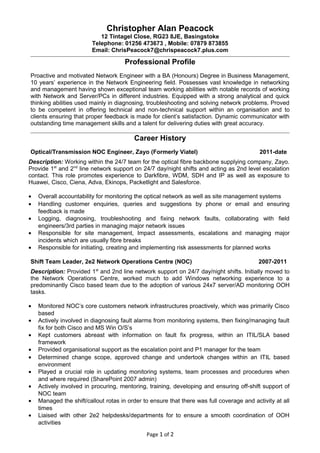 Christopher Alan Peacock
12 Tintagel Close, RG23 8JE, Basingstoke
Telephone: 01256 473673 , Mobile: 07879 873855
Email: ChrisPeacock7@chrispeacock7.plus.com
Professional Profile
Proactive and motivated Network Engineer with a BA (Honours) Degree in Business Management,
10 years’ experience in the Network Engineering field. Possesses vast knowledge in networking
and management having shown exceptional team working abilities with notable records of working
with Network and Server/PCs in different industries. Equipped with a strong analytical and quick
thinking abilities used mainly in diagnosing, troubleshooting and solving network problems. Proved
to be competent in offering technical and non-technical support within an organisation and to
clients ensuring that proper feedback is made for client’s satisfaction. Dynamic communicator with
outstanding time management skills and a talent for delivering duties with great accuracy.
Career History
Optical/Transmission NOC Engineer, Zayo (Formerly Viatel) 2011-date
Description: Working within the 24/7 team for the optical fibre backbone supplying company, Zayo.
Provide 1st
and 2nd
line network support on 24/7 day/night shifts and acting as 2nd level escalation
contact. This role promotes experience to Darkfibre, WDM, SDH and IP as well as exposure to
Huawei, Cisco, Ciena, Adva, Ekinops, Packetlight and Salesforce.
• Overall accountability for monitoring the optical network as well as site management systems
• Handling customer enquiries, queries and suggestions by phone or email and ensuring
feedback is made
• Logging, diagnosing, troubleshooting and fixing network faults, collaborating with field
engineers/3rd parties in managing major network issues
• Responsible for site management, Impact assessments, escalations and managing major
incidents which are usually fibre breaks
• Responsible for initiating, creating and implementing risk assessments for planned works
Shift Team Leader, 2e2 Network Operations Centre (NOC) 2007-2011
Description: Provided 1st
and 2nd line network support on 24/7 day/night shifts. Initially moved to
the Network Operations Centre, worked much to add Windows networking experience to a
predominantly Cisco based team due to the adoption of various 24x7 server/AD monitoring OOH
tasks.
• Monitored NOC’s core customers network infrastructures proactively, which was primarily Cisco
based
• Actively involved in diagnosing fault alarms from monitoring systems, then fixing/managing fault
fix for both Cisco and MS Win O/S’s
• Kept customers abreast with information on fault fix progress, within an ITIL/SLA based
framework
• Provided organisational support as the escalation point and P1 manager for the team
• Determined change scope, approved change and undertook changes within an ITIL based
environment
• Played a crucial role in updating monitoring systems, team processes and procedures when
and where required (SharePoint 2007 admin)
• Actively involved in procuring, mentoring, training, developing and ensuring off-shift support of
NOC team
• Managed the shift/callout rotas in order to ensure that there was full coverage and activity at all
times
• Liaised with other 2e2 helpdesks/departments for to ensure a smooth coordination of OOH
activities
Page 1 of 2
 