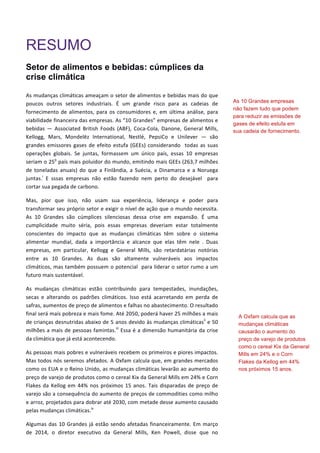 RESUMO
Setor de alimentos e bebidas: cúmplices da
crise climática
As	
  mudanças	
  climáticas	
  ameaçam	
  o	
  setor	
  de	
  alimentos	
  e	
  bebidas	
  mais	
  do	
  que	
  
poucos	
   outros	
   setores	
   industriais.	
   É	
   um	
   grande	
   risco	
   para	
   as	
   cadeias	
   de	
  
fornecimento	
  de	
  alimentos,	
  para	
  os	
  consumidores	
  e,	
  em	
  última	
  análise,	
  para	
  
viabilidade	
  financeira	
  das	
  empresas.	
  As	
  “10	
  Grandes”	
  empresas	
  de	
  alimentos	
  e	
  
bebidas	
   —	
   Associated	
   British	
   Foods	
   (ABF),	
   Coca-­‐Cola,	
   Danone,	
   General	
   Mills,	
  
Kellogg,	
   Mars,	
   Mondelēz	
   International,	
   Nestlé,	
   PepsiCo	
   e	
   Unilever	
   ―	
   são	
  
grandes	
  emissores	
  gases	
  de	
  efeito	
  estufa	
  (GEEs)	
  considerando	
  	
  todas	
  as	
  suas	
  
operações	
   globais.	
   Se	
   juntas,	
   formassem	
   um	
   único	
   país,	
   essas	
   10	
   empresas	
  
seriam	
  o	
  25o
	
  país	
  mais	
  poluidor	
  do	
  mundo,	
  emitindo	
  mais	
  GEEs	
  (263,7	
  milhões	
  
de	
   toneladas	
   anuais)	
   do	
   que	
   a	
   Finlândia,	
   a	
   Suécia,	
   a	
   Dinamarca	
   e	
   a	
   Noruega	
  
juntas.i
	
   E	
   sssas	
   empresas	
   não	
   estão	
   fazendo	
   nem	
   perto	
   do	
   desejável	
   	
   para	
  
cortar	
  sua	
  pegada	
  de	
  carbono.	
   	
  
Mas,	
   pior	
   que	
   isso,	
   não	
   usam	
   sua	
   experiência,	
   liderança	
   e	
   poder	
   para	
  
transformar	
  seu	
  próprio	
  setor	
  e	
  exigir	
  o	
  nível	
  de	
  ação	
  que	
  o	
  mundo	
  necessita.	
  
As	
   10	
   Grandes	
   são	
   cúmplices	
   silenciosas	
   dessa	
   crise	
   em	
   expansão.	
   É	
   uma	
  
cumplicidade	
   muito	
   séria,	
   pois	
   essas	
   empresas	
   deveriam	
   estar	
   totalmente	
  
conscientes	
   do	
   impacto	
   que	
   as	
   mudanças	
   climáticas	
   têm	
   sobre	
   o	
   sistema	
  
alimentar	
   mundial,	
   dada	
   a	
   importância	
   e	
   alcance	
   que	
   elas	
   têm	
   nele	
   .	
   Duas	
  
empresas,	
   em	
   particular,	
   Kellogg	
   e	
   General	
   Mills,	
   são	
   retardatárias	
   notórias	
  
entre	
   as	
   10	
   Grandes.	
   As	
   duas	
   são	
   altamente	
   vulneráveis	
   aos	
   impactos	
  
climáticos,	
  mas	
  também	
  possuem	
  o	
  potencial	
  	
  para	
  liderar	
  o	
  setor	
  rumo	
  a	
  um	
  
futuro	
  mais	
  sustentável.	
  
As	
   mudanças	
   climáticas	
   estão	
   contribuindo	
   para	
   tempestades,	
   inundações,	
  
secas	
   e	
   alterando	
   os	
   padrões	
   climáticos.	
   Isso	
   está	
   acarretando	
   em	
   perda	
   de	
  
safras,	
  aumentos	
  de	
  preço	
  de	
  alimentos	
  e	
  falhas	
  no	
  abastecimento.	
  O	
  resultado	
  
final	
  será	
  mais	
  pobreza	
  e	
  mais	
  fome.	
  Até	
  2050,	
  poderá	
  haver	
  25	
  milhões	
  a	
  mais	
  
de	
  crianças	
  desnutridas	
  abaixo	
  de	
  5	
  anos	
  devido	
  às	
  mudanças	
  climáticasii
	
  e	
  50	
  
milhões	
  a	
  mais	
  de	
  pessoas	
  famintas.iii
	
  Essa	
  é	
  a	
  dimensão	
  humanitária	
  da	
  crise	
  
da	
  climática	
  que	
  já	
  está	
  acontecendo.	
  
As	
  pessoas	
  mais	
  pobres	
  e	
  vulneráveis	
  recebem	
  os	
  primeiros	
  e	
  piores	
  impactos.	
  
Mas	
  todos	
  nós	
  seremos	
  afetados.	
  A	
  Oxfam	
  calcula	
  que,	
  em	
  grandes	
  mercados	
  
como	
  os	
  EUA	
  e	
  o	
  Reino	
  Unido,	
  as	
  mudanças	
  climáticas	
  levarão	
  ao	
  aumento	
  do	
  
preço	
  de	
  varejo	
  de	
  produtos	
  como	
  o	
  cereal	
  Kix	
  da	
  General	
  Mills	
  em	
  24%	
  e	
  Corn	
  
Flakes	
  da	
  Kellog	
  em	
  44%	
  nos	
  próximos	
  15	
  anos.	
  Tais	
  disparadas	
  de	
  preço	
  de	
  
varejo	
  são	
  a	
  consequência	
  do	
  aumento	
  de	
  preços	
  de	
  commodities	
  como	
  milho	
  
e	
  arroz,	
  projetados	
  para	
  dobrar	
  até	
  2030,	
  com	
  metade	
  desse	
  aumento	
  causado	
  
pelas	
  mudanças	
  climáticas.iv
	
  
Algumas	
  das	
  10	
  Grandes	
  já	
  estão	
  sendo	
  afetadas	
  financeiramente.	
  Em	
  março	
  
de	
   2014,	
   o	
   diretor	
   executivo	
   da	
   General	
   Mills,	
   Ken	
   Powell,	
   disse	
   que	
   no	
  
As 10 Grandes empresas
não fazem tudo que podem
para reduzir as emissões de
gases de efeito estufa em
sua cadeia de fornecimento.
A Oxfam calcula que as
mudanças climáticas
causarão o aumento do
preço de varejo de produtos
como o cereal Kix da General
Mills em 24% e o Corn
Flakes da Kellog em 44%
nos próximos 15 anos.
 