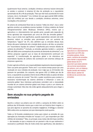quadrimestre	
  fiscal	
  anterior,	
  condições	
  climáticas	
  extremas	
  haviam	
  diminuído	
  
as	
   vendas	
   e	
   custaram	
   à	
   empresa	
   62	
   dias	
   de	
   produção	
   ou	
   o	
   equivalente	
  
aproximado	
  de	
  3%	
  a	
  4%	
  da	
  produção,	
  “fato	
  que	
  não	
  havia	
  acontecido	
  há	
  muito	
  
conosco,	
  isto	
  é,	
  há	
  décadas”.v
	
  Já	
  a	
  Unilever	
  diz	
  que	
  agora	
  perde	
  €300	
  milhões	
  
(US$	
   415	
   milhões)	
   por	
   ano	
   devido	
   a	
   condições	
   climáticas	
   extremas,	
   como	
  
inundações	
  e	
  frio	
  extremo.vi
	
  
Os	
  setores	
  de	
  combustível	
  fóssil	
  são	
  os	
  maiores	
  "vilões	
  do	
  clima",	
  mas	
  o	
  setor	
  
agrícola	
  constitui	
  um	
  problema	
  enorme	
  também.	
  O	
  último	
  relatório	
  do	
  Painel	
  
Intergovernamental	
   sobre	
   Mudanças	
   Climáticas	
   (IPCC),	
   mostra	
   que	
   a	
  
agricultura	
   e	
   o	
   desmatamento	
   (em	
   grande	
   parte	
   causado	
   pela	
   expansão	
   de	
  
terras	
   agrícolas)	
   são	
   responsáveis	
   por	
   cerca	
   de	
   25%	
   das	
   emissões	
   globais.vii
	
  
Mas,	
  o	
  que	
  é	
  ainda	
  mais	
  significativo,	
  quando	
  especialistas	
  calculam	
  até	
  onde	
  
devemos	
   reduzir	
   as	
   emissões	
   para	
   permanecer	
   com	
   um	
   aumento	
   de	
  
temperatura	
   “seguro”	
   de	
   2°C,	
   eles	
   admitem	
   que	
   as	
   emissões	
   dessas	
   duas	
  
fontes	
  vão	
  parar	
  totalmente	
  até	
  a	
  metade	
  deste	
  século	
  e,	
  de	
  fato,	
  se	
  converter	
  
em	
  “escorredores	
  líquidos	
  de	
  carbono”	
  trabalhando	
  para	
  remover	
  dióxido	
  de	
  
carbono	
  da	
  atmosfera.viii
	
  Contudo,	
  as	
  emissões	
  agrícolas	
  tendem	
  a	
  	
  aumentar	
  
30%	
  até	
  2050	
  como	
  consequência	
  do	
  aumento	
  da	
  demanda	
  de	
  alimentosix
,	
  e	
  as	
  
últimas	
   pesquisas	
   sugerem	
   que	
   as	
   taxas	
   de	
   desmatamento	
   continuam	
   em	
  
expansão.x
	
   A	
   transformação	
   da	
   agricultura	
   global	
   e	
   da	
   silvicultura	
   em	
  
escorredores	
   líquidos	
   de	
   carbono	
   não	
   acontecerá	
   sem	
   enormes	
   esforços	
   de	
  
empresas	
  e	
  governos.	
  
O	
  setor	
  agrícola	
  enfrenta	
  uma	
  responsabilidade	
  duplamente	
  desencorajadora	
  –	
  
fazer	
  sua	
  parte	
  para	
  garantir	
  “fome	
  zero”	
  e	
  ao	
  mesmo	
  tempo	
  passar	
  por	
  uma	
  
revolução	
  em	
  seus	
  métodos	
  de	
  produção.	
  Isso	
  é	
  algo	
  que	
  as	
  10	
  Grandes	
  não	
  
parecem	
   ter	
   percebido.	
   Em	
   conjunto,	
   elas	
   geram	
   US$	
   1,1	
   bilhão	
   por	
   dia	
   de	
  
lucro,	
  o	
  equivalente	
  ao	
  produto	
  interno	
  bruto	
  (PIB)	
  de	
  todos	
  os	
  países	
  de	
  baixa	
  
renda	
  em	
  conjunto	
  do	
  mundo.xi
	
  Elas	
  têm	
  o	
  poder	
  econômico	
  para	
  conduzir	
  a	
  
necessária	
   transformação	
   do	
   sistema	
   alimentar	
   e	
   influenciar	
   o	
   rumo	
   da	
  
economia	
   global.	
   Seus	
   interesses	
   particulares	
   coincidem	
   com	
   a	
   necessidade	
  
mundial	
  de	
  um	
  sistema	
  alimentar	
  global	
  mais	
  limpo	
  e	
  justo	
  e	
  um	
  sistema	
  de	
  
energia	
  sustentável.	
  Mas	
  elas	
  não	
  estão	
  agindo	
  adequadamente	
  para	
  chegar	
  a	
  
este	
  fim.	
  
Sem atuação na sua própria pegada de
emissões
Quanto	
  a	
  colocar	
  sua	
  própria	
  casa	
  em	
  ordem,	
  a	
  pesquisa	
  da	
  Oxfam	
  sobre	
  as	
  
políticas	
  das	
  10	
  Grandes	
  mostra	
  que	
  o	
  setor	
  tem	
  um	
  histórico	
  bem	
  irregular,	
  o	
  
que	
  para	
  algumas	
  se	
  aproxima	
  da	
  completa	
  negligência.	
  A	
  Kellogg	
  e	
  a	
  General	
  
Mills	
  estão	
  entre	
  as	
  empresas	
  com	
  pior	
  desempenho	
  neste	
  quesito.	
  	
  	
  
Todas	
   as	
   10	
   Grandes	
   estabeleceram	
   metas	
   para	
   reduzir	
   as	
   emissões	
   de	
   suas	
  
operações	
  (as	
  chamadas	
  emissões	
  de	
  “escopo	
  1	
  e	
  2”,	
  que	
  respondem	
  por	
  29,8	
  
milhões	
  de	
  toneladas).xii
	
  Mas,	
  no	
  principal,	
  essas	
  metas	
  não	
  têm	
  base	
  científica	
  
—	
  são	
  baseadas	
  no	
  que	
  a	
  empresa	
  diz	
  ser	
  possível	
  e	
  não	
  no	
  que	
  realmente	
  é	
  
necessário	
  e	
  justificável.	
  Mas	
  de	
  modo	
  ainda	
  mais	
  significativo,	
  não	
  abordam	
  a	
  
O IPCC estima que a
agricultura e o desmatamento
respondem por 25% das
emissões globais. Ainda
assim, cenários de emissões
para manter o aquecimento
global abaixo de 2
o
C
assumem que esses setores
vão se tornar escorredores
de carbono, com um balanço
líquido zerado até meados
deste século; apesar da
tendência de aumento das
emissões.
 