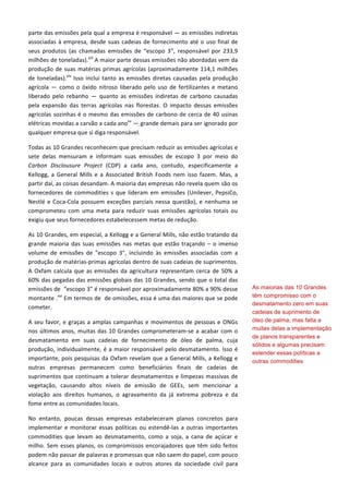 parte	
  das	
  emissões	
  pela	
  qual	
  a	
  empresa	
  é	
  responsável	
  —	
  as	
  emissões	
  indiretas	
  
associadas	
  à	
  empresa,	
  desde	
  suas	
  cadeias	
  de	
  fornecimento	
  até	
  o	
  uso	
  final	
  de	
  
seus	
   produtos	
   (as	
   chamadas	
   emissões	
   de	
   “escopo	
   3”,	
   responsável	
   por	
   233,9	
  
milhões	
  de	
  toneladas).xiii
	
  A	
  maior	
  parte	
  dessas	
  emissões	
  não	
  abordadas	
  vem	
  da	
  
produção	
  de	
  suas	
  matérias	
  primas	
  agrícolas	
  (aproximadamente	
  114,1	
  milhões	
  
de	
  toneladas).xiv
	
  Isso	
  inclui	
  tanto	
  as	
  emissões	
  diretas	
  causadas	
  pela	
  produção	
  
agrícola	
  —	
  como	
  o	
  óxido	
  nitroso	
  liberado	
  pelo	
  uso	
  de	
  fertilizantes	
  e	
  metano	
  
liberado	
   pelo	
   rebanho	
   —	
   quanto	
   as	
   emissões	
   indiretas	
   de	
   carbono	
   causadas	
  
pela	
   expansão	
   das	
   terras	
   agrícolas	
   nas	
   florestas.	
   O	
   impacto	
   dessas	
   emissões	
  
agrícolas	
  sozinhas	
  é	
  o	
  mesmo	
  das	
  emissões	
  de	
  carbono	
  de	
  cerca	
  de	
  40	
  usinas	
  
elétricas	
  movidas	
  a	
  carvão	
  a	
  cada	
  anoxv
	
  —	
  grande	
  demais	
  para	
  ser	
  ignorado	
  por	
  
qualquer	
  empresa	
  que	
  si	
  diga	
  responsável.	
  	
  
Todas	
  as	
  10	
  Grandes	
  reconhecem	
  que	
  precisam	
  reduzir	
  as	
  emissões	
  agrícolas	
  e	
  
sete	
   delas	
   mensuram	
   e	
   informam	
   suas	
   emissões	
   de	
   escopo	
   3	
   por	
   meio	
   do	
  
Carbon	
   Disclousure	
   Project	
   (CDP)	
   a	
   cada	
   ano,	
   contudo,	
   especificamente	
   a	
  
Kellogg,	
  a	
  General	
  Mills	
  e	
  a	
  Associated	
  British	
  Foods	
  nem	
  isso	
  fazem.	
  Mas,	
  a	
  
partir	
  daí,	
  as	
  coisas	
  desandam.	
  A	
  maioria	
  das	
  empresas	
  não	
  revela	
  quem	
  são	
  os	
  
fornecedores	
  de	
  commodities	
  s	
  que	
  lideram	
  em	
  emissões	
  (Unilever,	
  PepsiCo,	
  
Nestlé	
  e	
  Coca-­‐Cola	
  possuem	
  exceções	
  parciais	
  nessa	
  questão),	
  e	
  nenhuma	
  se	
  
comprometeu	
   com	
   uma	
   meta	
   para	
   reduzir	
   suas	
   emissões	
   agrícolas	
   totais	
   ou	
  
exigiu	
  que	
  seus	
  fornecedores	
  estabelecessem	
  metas	
  de	
  redução.	
  	
  
As	
  10	
  Grandes,	
  em	
  especial,	
  a	
  Kellogg	
  e	
  a	
  General	
  Mills,	
  não	
  estão	
  tratando	
  da	
  
grande	
  maioria	
  das	
  suas	
  emissões	
  nas	
  metas	
  que	
  estão	
  traçando	
  –	
  o	
  imenso	
  
volume	
   de	
   emissões	
   de	
   "escopo	
   3",	
   incluindo	
   às	
   emissões	
   associadas	
   com	
   a	
  
produção	
  de	
  matérias-­‐primas	
  agrícolas	
  dentro	
  de	
  suas	
  cadeias	
  de	
  suprimentos.	
  
A	
  Oxfam	
  calcula	
  que	
  as	
  emissões	
  da	
  agricultura	
  representam	
  cerca	
  de	
  50%	
  a	
  
60%	
  das	
  pegadas	
  das	
  emissões	
  globais	
  das	
  10	
  Grandes,	
  sendo	
  que	
  o	
  total	
  das	
  
emissões	
  de	
  	
  “escopo	
  3”	
  é	
  responsável	
  por	
  aproximadamente	
  80%	
  a	
  90%	
  desse	
  
montante	
  .xvi
	
  Em	
  termos	
  de	
  	
  de	
  omissões,	
  essa	
  é	
  uma	
  das	
  maiores	
  que	
  se	
  pode	
  
cometer.	
  
A	
  seu	
  favor,	
  e	
  graças	
  a	
  amplas	
  campanhas	
  e	
  movimentos	
  de	
  pessoas	
  e	
  ONGs	
  
nos	
  últimos	
  anos,	
  muitas	
  das	
  10	
  Grandes	
  comprometeram-­‐se	
  a	
  acabar	
  com	
  o	
  
desmatamento	
   em	
   suas	
   cadeias	
   de	
   fornecimento	
   de	
   óleo	
   de	
   palma,	
   cuja	
  
produção,	
  individualmente,	
  é	
  a	
  maior	
  responsável	
  pelo	
  desmatamento.	
  Isso	
  é	
  
importante,	
  pois	
  pesquisas	
  da	
  Oxfam	
  revelam	
  que	
  a	
  General	
  Mills,	
  a	
  Kellogg	
  e	
  
outras	
   empresas	
   permanecem	
   como	
   beneficiários	
   finais	
   de	
   cadeias	
   de	
  
suprimentos	
  que	
  continuam	
  a	
  tolerar	
  desmatamentos	
  e	
  limpezas	
  massivas	
  de	
  
vegetação,	
   causando	
   altos	
   níveis	
   de	
   emissão	
   de	
   GEEs,	
   sem	
   mencionar	
   a	
  
violação	
   aos	
   direitos	
   humanos,	
   o	
   agravamento	
   da	
   já	
   extrema	
   pobreza	
   e	
   da	
  
fome	
  entre	
  as	
  comunidades	
  locais.	
  
No	
   entanto,	
   poucas	
   dessas	
   empresas	
   estabeleceram	
   planos	
   concretos	
   para	
  
implementar	
  e	
  monitorar	
  essas	
  políticas	
  ou	
  estendê-­‐las	
  a	
  outras	
  importantes	
  
commodities	
   que	
   levam	
   ao	
   desmatamento,	
   como	
   a	
   soja,	
   a	
   cana	
   de	
   açúcar	
   e	
  
milho.	
  Sem	
  esses	
  planos,	
  os	
  compromissos	
  encorajadores	
  que	
  têm	
  sido	
  feitos	
  
podem	
  não	
  passar	
  de	
  palavras	
  e	
  promessas	
  que	
  não	
  saem	
  do	
  papel,	
  com	
  pouco	
  
alcance	
   para	
   as	
   comunidades	
   locais	
   e	
   outros	
   atores	
   da	
   sociedade	
   civil	
   para	
  
As maiorias das 10 Grandes
têm compromisso com o
desmatamento zero em suas
cadeias de suprimento de
óleo de palma, mas falta a
muitas delas a implementação
de planos transparentes e
sólidos e algumas precisam
estender essas políticas a
outras commodities
importantes.
 