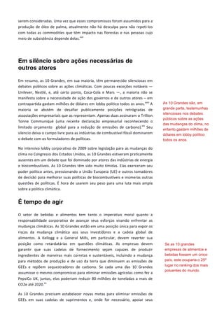 serem	
  consideradas.	
  Uma	
  vez	
  que	
  esses	
  compromissos	
  foram	
  assumidos	
  para	
  a	
  
produção	
  de	
  óleo	
  de	
  palma,	
  atualmente	
  não	
  há	
  desculpa	
  para	
  não	
  repeti-­‐los	
  
com	
  todas	
  as	
  commodities	
  que	
  têm	
  impacto	
  nas	
  florestas	
  e	
  nas	
  pessoas	
  cujo	
  
meio	
  de	
  subsistência	
  depende	
  delas.xvii
	
  
	
  
Em silêncio sobre ações necessárias de
outros atores
Em	
  resumo,	
  as	
  10	
  Grandes,	
  em	
  sua	
  maioria,	
  têm	
  permanecido	
  silenciosas	
  em	
  
debates	
  públicos	
  sobre	
  as	
  ações	
  climáticas.	
  Com	
  poucas	
  exceções	
  notáveis	
  ―	
  
Unilever,	
   Nestlé,	
   e,	
   até	
   certo	
   ponto,	
   Coca-­‐Cola	
   e	
   Mars	
   ―,	
   a	
   maioria	
   não	
   se	
  
manifesta	
  sobre	
  a	
  necessidade	
  de	
  ação	
  dos	
  governos	
  e	
  de	
  outros	
  atores	
  –	
  em	
  
contrapartida	
  gastam	
  milhões	
  de	
  dólares	
  em	
  lobby	
  político	
  todos	
  os	
  anos.xviii
	
  A	
  
maioria	
   se	
   abstém	
   de	
   desafiar	
   publicamente	
   posições	
   retrógradas	
   de	
  
associações	
  empresariais	
  que	
  as	
  representam.	
  Apenas	
  duas	
  assinaram	
  o	
  Trillion	
  
Tonne	
   Communiqué	
   (uma	
   recente	
   declaração	
   empresarial	
   reconhecendo	
   o	
  
limitado	
   orçamento	
   	
   global	
   para	
   a	
   redução	
   de	
   emissões	
   de	
   carbono).xix
	
   Seu	
  
silencio	
  deixa	
  o	
  campo	
  livre	
  para	
  as	
  indústrias	
  de	
  combustível	
  fóssil	
  dominarem	
  
o	
  debate	
  com	
  os	
  formuladores	
  de	
  políticas.	
  
No	
  intensivo	
  lobby	
  corporativo	
  de	
  2009	
  sobre	
  legislação	
  para	
  as	
  mudanças	
  do	
  
clima	
  no	
  Congresso	
  dos	
  Estados	
  Unidos,	
  as	
  10	
  Grandes	
  estiveram	
  praticamente	
  
ausentes	
  em	
  um	
  debate	
  que	
  foi	
  dominado	
  por	
  atores	
  das	
  indústrias	
  de	
  energia	
  
e	
  biocombustíveis.	
  As	
  10	
  Grandes	
  têm	
  sido	
  muito	
  tímidas.	
  Elas	
  exerceram	
  seu	
  
poder	
  político	
  antes,	
  pressionando	
  a	
  União	
  Europeia	
  (UE)	
  e	
  outros	
  tomadores	
  
de	
  decisão	
  para	
  melhorar	
  suas	
  políticas	
  de	
  biocombustíveis	
  e	
  inúmeras	
  outras	
  
questões	
  de	
  políticas.	
  É	
  hora	
  de	
  usarem	
  seu	
  peso	
  para	
  uma	
  luta	
  mais	
  ampla	
  
sobre	
  a	
  política	
  climática.	
  
É tempo de agir
O	
   setor	
   de	
   bebidas	
   e	
   alimentos	
   tem	
   tanto	
   o	
   imperativo	
   moral	
   quanto	
   a	
  
responsabilidade	
   corporativa	
   de	
   avançar	
   seus	
   esforços	
   visando	
   enfrentar	
   as	
  
mudanças	
  climáticas.	
  As	
  10	
  Grandes	
  estão	
  em	
  uma	
  posição	
  única	
  para	
  expor	
  os	
  
riscos	
   da	
   mudança	
   climática	
   aos	
   seus	
   investidores	
   e	
   a	
   cadeia	
   global	
   de	
  
alimentos.	
   A	
   Kellogg	
   e	
   a	
   General	
   Mills,	
   em	
   particular,	
   devem	
   reverter	
   sua	
  
posição	
   como	
   retardatárias	
   em	
   questões	
   climáticas.	
   As	
   empresas	
   devem	
  
garantir	
   que	
   suas	
   cadeias	
   de	
   fornecimento	
   sejam	
   capazes	
   de	
   produzir	
  
ingredientes	
   de	
   maneiras	
   mais	
   corretas	
   e	
   sustentáveis,	
   incluindo	
   a	
   mudança	
  
para	
   métodos	
   de	
   produção	
   e	
   de	
   uso	
   da	
   terra	
   que	
   diminuem	
   as	
   emissões	
   de	
  
GEEs	
   e	
   repõem	
   sequestradores	
   de	
   carbono.	
   Se	
   cada	
   uma	
   das	
   10	
   Grandes	
  
assumisse	
  o	
  mesmo	
  compromisso	
  para	
  eliminar	
  emissões	
  agrícolas	
  como	
  fez	
  a	
  
PepsiCo	
  UK,	
  juntas,	
  elas	
  poderiam	
  reduzir	
  80	
  milhões	
  de	
  toneladas	
  a	
  mais	
  de	
  
CO2e	
  até	
  2020.xx
	
  	
  
As	
   10	
   Grandes	
   precisam	
   estabelecer	
   novas	
   metas	
   para	
   eliminar	
   emissões	
   de	
  
GEEs	
   em	
   suas	
   cadeias	
   de	
   suprimentos	
   e,	
   onde	
   for	
   necessário,	
   apoiar	
   seus	
  
As 10 Grandes são, em
grande parte, testemunhas
silenciosas nos debates
públicos sobre as ações
das mudanças do clima, no
entanto gastam milhões de
dólares em lobby político
todos os anos.
Se as 10 grandes
empresas de alimentos e
bebidas fossem um único
país, este ocuparia o 25º
lugar no ranking dos mais
poluentes do mundo.
 