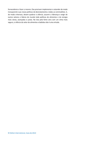 fornecedores	
  a	
  fazer	
  o	
  mesmo.	
  Elas	
  precisam	
  implementar	
  e	
  estender	
  de	
  modo	
  
transparente	
  suas	
  novas	
  políticas	
  de	
  desmatamento	
  a	
  todas	
  as	
  commodities.	
  E,	
  
de	
  modo	
  criterioso,	
  devem	
  quebrar	
  o	
  silêncio,	
  assumir	
  a	
  liderança	
  e	
  exigir	
  de	
  
outros	
   setores	
   e	
   líderes	
   do	
   mundo	
   todo	
   políticas	
   de	
   alimentos	
   e	
   de	
   energia	
  
mais	
   claras,	
   avançadas	
   e	
   justas.	
   Na	
   luta	
   pela	
   fome	
   zero	
   com	
   um	
   clima	
   mais	
  
seguro,	
  o	
  silêncio	
  do	
  setor	
  de	
  alimentos	
  e	
  bebidas	
  não	
  é	
  uma	
  virtude.	
  
	
  
	
  
	
  
	
  
	
  
	
  
	
  
	
  
	
  
	
  
	
  
	
  
	
  
	
  
	
  
	
  
	
  
	
  
	
  
	
  
	
  
	
  
	
  
	
  
	
  
©	
  Oxfam	
  International,	
  maio	
  de	
  2014	
  
 
