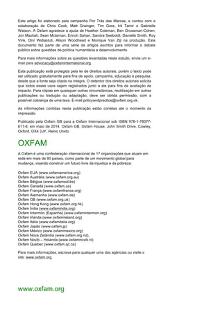 Este artigo foi elaborado pela campanha Por Trás das Marcas, e contou com a
colaboração de Chris Cook, Matt Grainger, Tim Gore, Irit Tamir e Gabrielle
Watson. A Oxfam agradece a ajuda de Heather Coleman, Ben Grossman-Cohen,
Jon Mazliah, Sean Mcternan, Erinch Sahan, Sandra Seeboldt, Danielle Smith, Roy
Vink, Dini Widiastuti, Alison Woodhead e Monique Van Zijl na produção. Este
documento faz parte de uma série de artigos escritos para informar o debate
público sobre questões de política humanitária e desenvolvimento.
Para mais informações sobre as questões levantadas neste estudo, envie um e-
mail para advocacy@oxfaminternational.org.
Esta publicação está protegida pela lei de direitos autorais, porém o texto pode
ser utilizado gratuitamente para fins de apoio, campanha, educação e pesquisa,
desde que a fonte seja citada na íntegra. O detentor dos direitos autorais solicita
que todos esses usos sejam registrados junto a ele para fins de avaliação de
impacto. Para cópias em quaisquer outras circunstâncias, reutilização em outras
publicações ou tradução ou adaptação, deve ser obtida permissão, com a
possível cobrança de uma taxa. E-mail policyandpractice@oxfam.org.uk.
As informações contidas nesta publicação estão corretas até o momento da
impressão.
Publicado pela Oxfam GB para a Oxfam Internacional sob ISBN 978-1-78077-
611-8, em maio de 2014. Oxfam GB, Oxfam House, John Smith Drive, Cowley,
Oxford, OX4 2JY, Reino Unido.
OXFAM
A Oxfam é uma confederação internacional de 17 organizações que atuam em
rede em mais de 90 países, como parte de um movimento global para
mudança, visando construir um futuro livre da injustiça e da pobreza:
Oxfam EUA (www.oxfamamerica.org)
Oxfam Austrália (www.oxfam.org.au)
Oxfam Bélgica (www.oxfamsol.be)
Oxfam Canadá (www.oxfam.ca)
Oxfam França (www.oxfamfrance.org)
Oxfam Alemanha (www.oxfam.de)
Oxfam GB (www.oxfam.org.uk)
Oxfam Hong Kong (www.oxfam.org.hk)
Oxfam Índia (www.oxfamindia.org)
Oxfam Intermón (Espanha) (www.oxfamintermon.org)
Oxfam Irlanda (www.oxfamireland.org)
Oxfam Itália (www.oxfamitalia.org)
Oxfam Japão (www.oxfam.jp)
Oxfam México (www.oxfammexico.org)
Oxfam Nova Zelândia (www.oxfam.org.nz),
Oxfam Novib – Holanda (www.oxfamnovib.nl)
Oxfam Quebec (www.oxfam.qc.ca)
Para mais informações, escreva para qualquer uma das agências ou visite o
site: www.oxfam.org.
www.oxfam.org
 