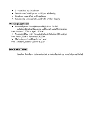 • C++ certified by Ebizel.com
• Certificate of participation on Digital Marketing
• Windows xp certified by Ebizel.com
• Fundraising Volunteer at Antardrishti Welfare Society
Working Expirience
• Web design and development at Digication Pvt Ltd
- including Graphic Designing and Socia Media Optimisation
From Febuary 2,2016 to April 15,2016
• Non voice Data Entry Project at Infinite Solutions(4 Months)
From June 1,2014 to September 30,2014
• Marketing work at Ebizel.com(1 year)
From October 1,2013 to October 1, 2014
DECLARATAION
I declare that above information is true to the best of my knowledge and belief.
 