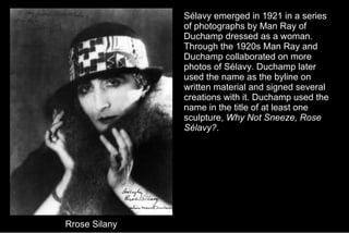 Rrose Silany Sélavy emerged in 1921 in a series of photographs by Man Ray of Duchamp dressed as a woman. Through the 1920s Man Ray and Duchamp collaborated on more photos of Sélavy. Duchamp later used the name as the byline on written material and signed several creations with it. Duchamp used the name in the title of at least one sculpture,  Why Not Sneeze, Rose Sélavy? .  