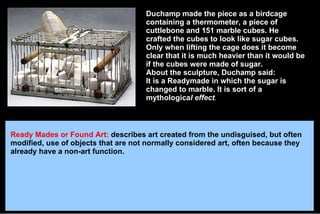 Duchamp made the piece as a birdcage containing a thermometer, a piece of cuttlebone and 151 marble cubes. He crafted the cubes to look like sugar cubes. Only when lifting the cage does it become clear that it is much heavier than it would be if the cubes were made of sugar. About the sculpture, Duchamp said: It is a Readymade in which the sugar is changed to marble. It is sort of a mythologica l effect . Ready Mades or Found Art:   describes art created from the undisguised, but often modified, use of objects that are not normally considered art, often because they already have a non-art function. 