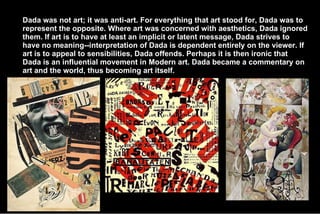 Dada was not art; it was anti-art. For everything that art stood for, Dada was to represent the opposite. Where art was concerned with aesthetics, Dada ignored them. If art is to have at least an implicit or latent message, Dada strives to have no meaning--interpretation of Dada is dependent entirely on the viewer. If art is to appeal to sensibilities, Dada offends. Perhaps it is then ironic that Dada is an influential movement in Modern art. Dada became a commentary on art and the world, thus becoming art itself. 