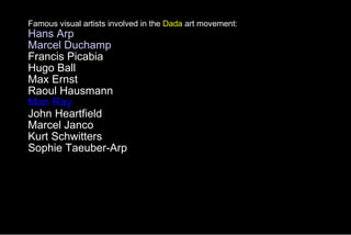 Famous visual artists involved in the  Dada  art movement: Hans Arp Marcel Duchamp   Francis Picabia  Hugo Ball  Max Ernst  Raoul Hausmann  Man Ray  John Heartfield  Marcel Janco  Kurt Schwitters  Sophie Taeuber-Arp  