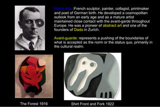 Hans Arp  :French sculptor, painter, collagist, printmaker and poet of German birth. He developed a cosmopolitan outlook from an early age and as a mature artist maintained close contact with the avant-garde throughout Europe. He was a pioneer of  abstract art  and one of the founders of  Dada  in Zurich. Avant-guarde:   represents a pushing of the boundaries of what is accepted as the norm or the status quo, primarily in the cultural realm. The Forest 1916 Shirt Front and Fork 1922 