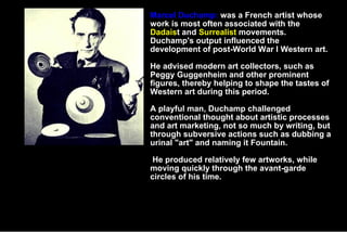 Marcel Duchamp Marcel Duchamp:  was a French artist whose work is most often associated with the  Dadais t and  Surrealist  movements. Duchamp's output influenced the development of post-World War I Western art.  He advised modern art collectors, such as Peggy Guggenheim and other prominent figures, thereby helping to shape the tastes of Western art during this period. A playful man, Duchamp challenged conventional thought about artistic processes and art marketing, not so much by writing, but through subversive actions such as dubbing a urinal &quot;art&quot; and naming it Fountain. He produced relatively few artworks, while moving quickly through the avant-garde circles of his time. 