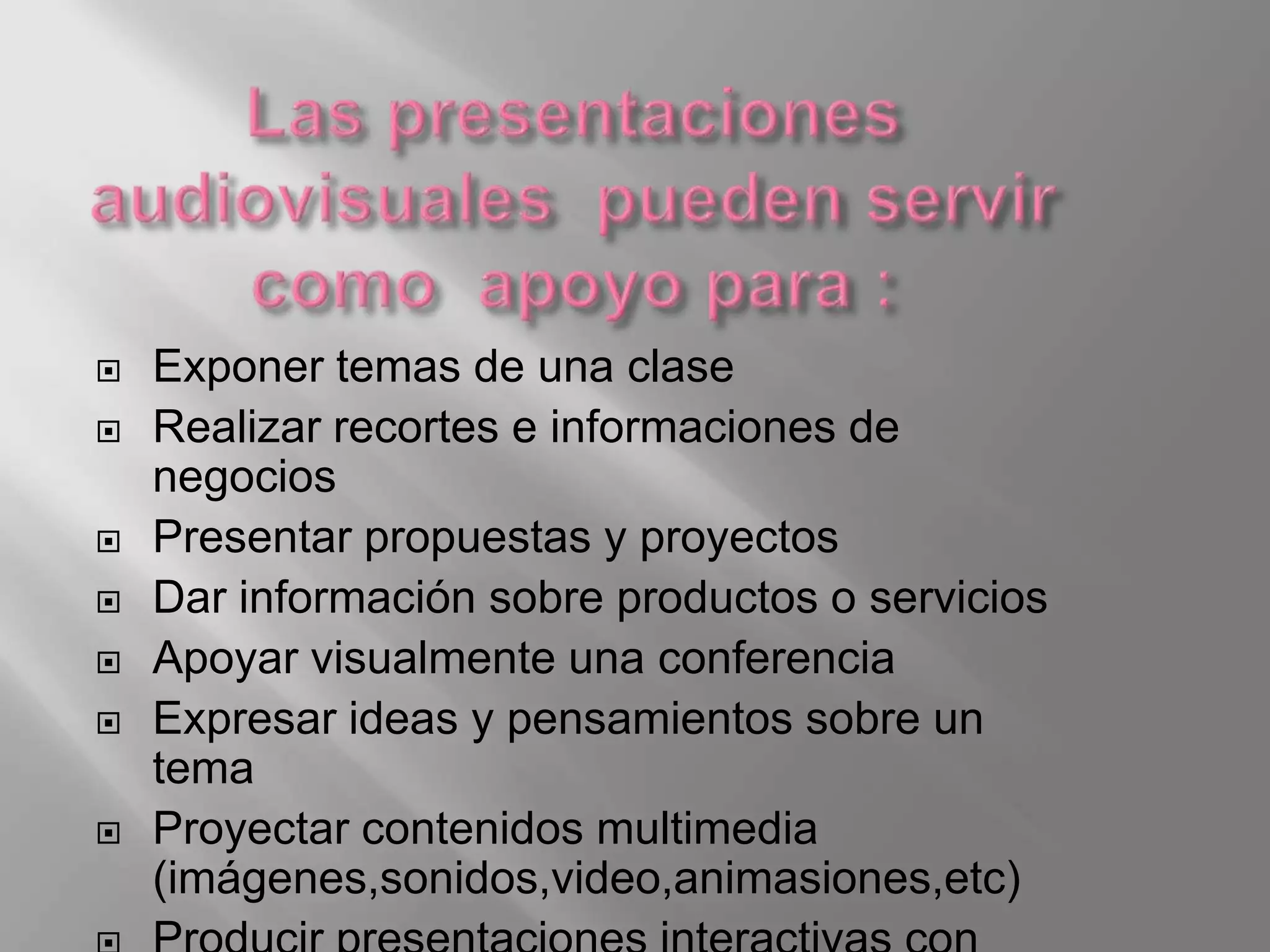    Exponer temas de una clase
   Realizar recortes e informaciones de
    negocios
   Presentar propuestas y proyectos
   Dar información sobre productos o servicios
   Apoyar visualmente una conferencia
   Expresar ideas y pensamientos sobre un
    tema
   Proyectar contenidos multimedia
    (imágenes,sonidos,video,animasiones,etc)
 