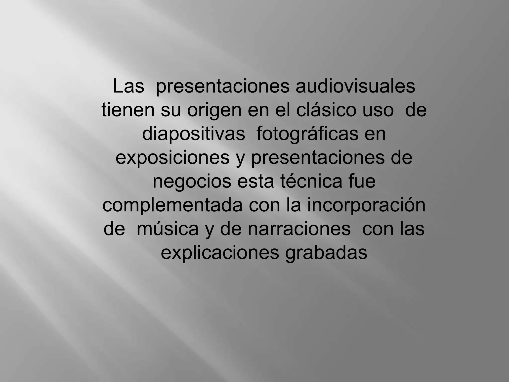 Las presentaciones audiovisuales
tienen su origen en el clásico uso de
     diapositivas fotográficas en
  exposiciones y presentaciones de
      negocios esta técnica fue
complementada con la incorporación
de música y de narraciones con las
       explicaciones grabadas
 
