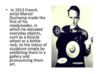 In 1913 French artist Marcel Duchamp made the first of his  readymades , in which he elevated everyday objects, such as a bicycle wheel or a bottle rack, to the status of sculpture simply by exhibiting them in a gallery and pronouncing them art.  
