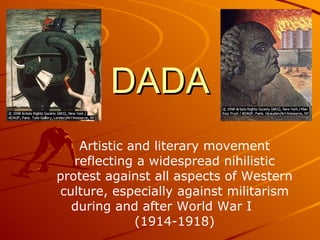 DADA Artistic and literary movement reflecting a widespread nihilistic protest against all aspects of Western culture, especially against militarism during and after World War I  (1914-1918) 
