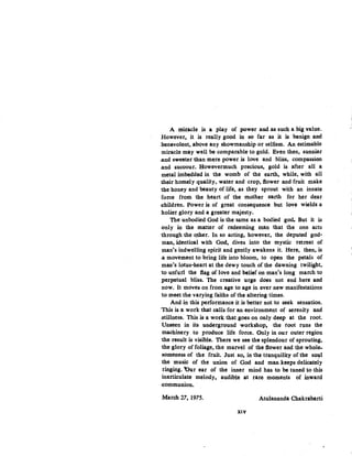 A miracle is a play of power and as such a big value.
However, it is really good in so far as it is benign and
benevolent, above any showmanship or seliism. An estimable
miracle may well be comparable to gold. Even then, sunnier
.and sweeter than mere power is love and bliss, compassion
.and succour. Howevermuch precious, gold is after all a
metal imbedded in the womb of the earth, while, with all
1heir homely quality, water and crop, flower and fruit make
the honey and beauty of life, as they sprout with an innate
force from the heart of the mother .earth for her dear
.children. Power is of great consequence but love wields a
holier glory and a greater majesty.
The unbodied God is the same as a bodied god. But it is
only in the matter of redeeming man that the one acts
1hrough the Qther. In so acting, however, the deputed god-
man, identical with God, dives into the mystic retreat of
man's indwelling spirit and gently awakens it. Here, then, is
.a movement to bring life into bloom, to open the petals of
man's lotus•heart at the dewy touch of the dawning twilight,
to unfurl the flag of love and belief on,man's long march to
perpetual bliss. The creative urge does not end here and
now. It moves on from age to age in ever new manifestations
to meet the varying faiths of the altering times.
And in this performance it is better not to seek sensation.
'This is a work that calls for an environment of serenity and
stillness. This is a work that goes on only deep at the root.
Unseen in its underground workshop, the root runs the
machinery to produce life. force. Only in our outer region
1he result is visible. There we see the splendour of sprouting,
1he glory of foliage, the marvel of the flower and the whole-
someness of the fruit. Just so, in the tranquility of the sol!l
the music of the union of God and man keeps delicately
ringing. 'Our ear of the inner mind has to be tuned to this
inarticulate melody, audible .at rare moments of inward
.communion.
March 27, 1975. Atulananda Chakrabarti
XIV
 