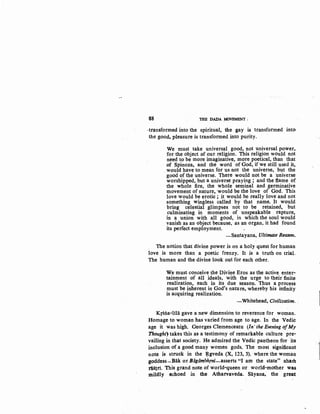 88 THE DADA ~OVEMENT ;
-transformed into the spiritual, the gay is transformed into
the good, :pleasure is transformed into purity.
We must take universal good, not universal power,
for the object of our religion. This religion would not
need to be more imaginative, more poetical, than that
of Spinoza, and the word of God, if we still used it,
would have to mean for us not the universe, but the
good of the universe. There would not be a universe
worshipped, but a universe praying; and the flame of
the whole fire, the whole seminal and germinative
movement of nature, 'would be the love of God. This
love would be erotic ; it would be really love and not
something wingless called by that name. It would
bring celestial glimpses not to be retained, but
culminating in moments of unspeakable rapture,
in a union with all good, in which the soul would
vanish as an object because, as an organ, it had found
its perfect employment.
-Santayana, Ultimate Reason.
The notion that divine power is on a holy quest for human
love is more than a poetic frenzy. It is a truth on trial.
The human and the divine look out for each other.
We must conceive the Divine Eros as the active enter-
tainment of all ideals, with the urge to their finite
realization, .each in its due season. Thus a process
must be inherent in God's nature, whereby his infinity
is acquiring realization.
-Whitehead, Civilization. .
Krsna-liHi gave a new dimension to reverence for woman.
Homage to woman has varied from age to age. In the Vedic
age it was high. Georges Clemenceatu (In' the Evening ofMy
Thought) takes this as a testimony of remarkable culture pre-
vailing in that society. He admired the Vedic pantheon for its
inclusion of a good many women gods. The most significant
note is struck in the ~gveda (X, 123, 3). where the woman
goddess-Biik or Bagambhrni-asserts "I am the state" aham
rastri. This grand note of world-queen or world-mother was
mildly echoed in the Atharvaveda. Sayana, the great
 