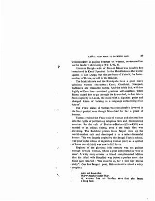 ,
..,.
K~SNA : GOD BORN TO BEFRIEND MAN .,89
.;,eomnientator, in paying homage to ·womatr, reverenced her
.as the leader: n!rirnetrya (RV. I, 92, 3).
Umii (or Durga-wife of Siva or Isana) was possibly fl.rst
:mentioned in Kenii Upanisad. In the Mahi.i.bharata, the world-
,.queen is not Durga but the one born of Yasoda, the foster-
·mother of Krsria, as told in the Bhagvat.
The Mahabharata and the Ramayatia have a good many
~glorious women characters: Kunti, Giindhari, Draupadi,
: Subhadrii are treasured names. And the noble Sita, with her
highly selfless love combined gracious self-assertion. When
Rama asked her to go through the fire-ordeal, on her return
.from captivity in Lanka, she stood with a dignified poise and
. charged R.iima of 'talking in a language unbecomingof an
_Aryan'.
The Vedic status of woman was considerably lowered in
· the Smrti period, even though Manu had for her a place of
. honour.
Tantras revived the Vedic role of woman and admitted her
. into the rights of. performing religious rites and pronouncing
mantras. But the cult of Bhairava-Bhairavi (Siva-Kali) was
· :carried to an odious excess, even if the basic idea was
·-elevating. The Buddhist priests from Nepal took up the
world-mother cult and developed it to a rather distasteful
horror. This.was largely copied by the Bengal Tiin~ric school.
· The post-vedic notion of regarding woman (niiri) as a symbol
· of loose moral (nirti) was now in full force.
_/ England of the glorious: 16th century was not gallant
· enough toward woman, whom a poet interpreted as •woe to
man'. A witty story relates : a friend complimented ~ilton
· ihat his third wife Rosalind was indeed a perfectrose : the
blind pqet retorted : "She must be so, for I feel hC?r thorns
·· ~aily". Our fine Bengali poet, Bh~ratchandra coined a witty
1 ·couplet:
.'
'
.niirir noi kona bhar•
·bharer mtldhye vadan bhiir.
A woman has no burden save that .she bears
a long face.
 