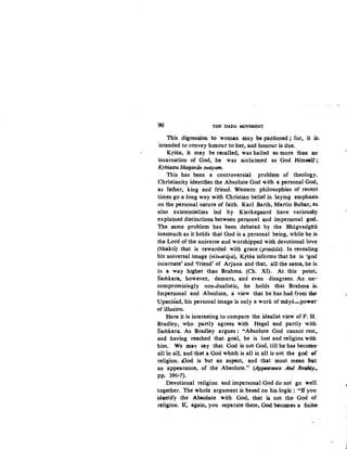 90 THE DADA MOVEMENT:
This digression to woman may be pardoned; for, it iS;
intended to convey honour to. her, and honour is due..
Krsna, it may be recalled, was hailed as more than an-
incarnation of God, he was acclaimed as God Himself~­
Krsnastu bhagaviin swayam.
This has been a controversial problem of theology.
Christianity identifies the Absolute God with a personal God,
as father, king and friend. Western philosophies of recent
times go a long way with Christian belief in laying emphasis.
on the personal nature of faith. Karl Barth, Martin Bubar, as.
also existentialists led by Kierkegaard have variou$ly
explained distinctions between personal and impersonal god•.
The same problem has been debated by the Bhagvadgita
inasmuch as it holds that God is a personal being, while he is.
the Lord of the universe and worshipped with devotional love:
(bhakti) that is rewarded with grace (prasiida). In revealing.
his universal image (viswariipa), Krslia informs that he. is 'god
incarnate' and 'friend' of Arjuna and that, all the same, he is.
in a way higher than Brahma. (Ch. XI). At this point,
Samkara, however, demurs, and even disagrees. An un--
compromisingly non-dualistic, he holds that Brahma is..
Impersonal and Absolute, a view that he has hadfrom the
Upanisad, his personal image is only a work of maya-power-
of illusion.
Here it is interesting to compare the idealist view of P. H.
Bradley, who partly agrees with Hegel and partly with
Samkara. As Bradley argues: "Absolute God cannot rest,..
and having reached that goal, he is lost and religion with
him•. We mav say that God is not God, till he has become·
all in all, and that a God which is all in all is not the god ol
religion. tGod is but an aspect, and that .must mean .but
an appearance, of the Absolute." (Appearance And RetiliJy,...
pp. 396-7).
Devotional religion and impersonal God do not go well
together. The whole argument is based on his logiC: "If you
iderttify the Absolute with God, that is not the God of
religion. If, again, you separate them, God becomes a finite:
 