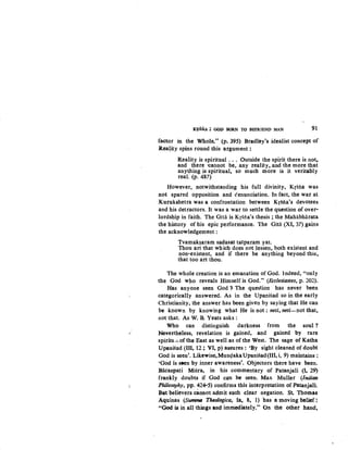 ,·
KtSNA : GOD BORN TO BEFRIEND MAN 91
factor in the Whole." (p. 395) Bradley's idealist concept of
R.eaJity spins round this argument :
Reality is spiritual . . . Outside the spirit there is not~
and there -cannot be, any reality, and the more that
any~hing is spiritual, so much more is it veritably
real. (p. 487)
However, notwithstanding his full divinity, Krstia was
not spared opposition and c!enunciation. In fact, the war at
Kurukshetra was a confrontation between Krsna's devotees
and his detractors. It was a war to settle the question of over-
lordship in faith. The Gitii is Krsna's thesis ; the Mahabharata
the history of his epic performance. The Gita (XI, 37) gains
the acknowledgement :
Tvamak~aram sadasat tatparam yat.
Thou art that which does not lessen, both existent and
non-existent, and if there be anything beyond this,
that too art thou.
The whole creation is an emanation of God. lndeed, "only
the God wpo reveals Himself is God." (Ecclesiastes, p. 202).
Has anyone seen God ?- The question has never been
categorically answered. As in the Upanisad so in the early
Christianity, the answer has been given by saying that He can
be known by knowing what He is not : neti, neti-not that,
not that. As W. B. Yeats asks:
Who can distinguish darkness from the soul ?
Nevertheless, revelation is gained, and gained by rare
spirits~of the East as well as of the West. The sage of Katha
Upanisad (III, 12; VI, p) assures: 'By sight cleaned of doubt
God is seen'. Likewise,Mun<;lakaUpanisad(III,i, 9) maintains:
'God is seen by inner awareness'. Objectors there have been.
Bacaspati Misra, in his commentary of Patanjali (1, 29)
frankly doubts if God can be seen. Max Muller (Indian
Philosophy, pp. 42~5) confirms this interpretation of Patanjali.
But believers cannot admit such clear negation. St. Thomas
Aquinas (Summ~~ Theologica, Ia, 8, 1) 'has a moving belief !
"God is in all things and imniediately." On the other hand~
 