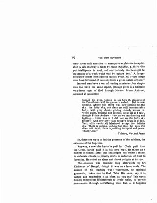 92 THE DADA MOVEMENt ·
many treat such assertion as attempt io explain the inexplic-
able. A safe midway is taken by Plato (Republic, p. 597):·••He
put intelligence in soul, and soul in body, that he might be
'the creator of a work which was by nature best." A larger
assurance comes from Spinoza (Ethics, Prop. 33) : "All things
must have followed of necessity from a given nature of God."
Learned men have a way of reading mysteries; but simple
men too have the same report, (though given in a different
way) from signs of God through Nature. Prince Andrew,
wounded at Austerlitz
opened his eyes, hoping to see how the struggle of
the Frenchmen with the gunners ended. But he saw
nothing. Above him there was now nothing but the
sky-the lofty sky, not clear yet still immeasurably
lofty, with grey clouds gliding slowly across it.
"How quiet, peaceful and solemn, not at all as I ran",
thought Prince Andrew - "not as we ran shouting and
fighting.... How was it I did not see that lofty sky
before ? And how lofty I am to have found it at last.
Yes ; all is vanity, all falsehood except that infinite
sky. There is nothing, nothing but that. But even if it
does not exist, there is.nothing but quiet and peace.
Thank God."
-Tolstoy, War And Peace.
So, there are ways to feel the presence of the sublime, the
existence of the Supreme.
Anyway, a new idea has to be paid for. Christ paid it on
the Cross. Krsna paid it in his own way. He threw up a
number of radical ideas that challenged old beliefs : beliefs
in elaborate rituals, in priestly crafts, in reduction of God to
formulas. He raised an alarm and shook religion at its root.
the , mission was resumed long afterwards by Sri
Chaitanya of Bengal, though it was on a lesser scale. The
esSGnce of his teaching was : 'surrender, no spiritual
gymnastic, takes one to God. take His name, say it in
~ilence and .remember it as often as you can.' this wa' a
J:tomely move from· lifeless forms to lively union, to ·mystic
~ommunion through self..effacing love. But, as it happens
 