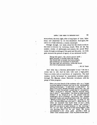 K~~NA: GOD BORN TO BEFRIEND MAN 93"
everywhere, the holy light, after a long lapse of time, fades
away and shadowed by its own decadence. And again, the
call is to afresh reformer, a timely messenger.
Strange enough, not India alone but the whole world at
this time is overcast by lowering clouds. With all the big
modern strides of philosophy and science, the proud West
wades through a wreckage of the good and the great. An Irish
poet recounts the picture of agony of our advanced world :
Things fall apart ; the centre cannot hold
Mere anarchy is loosed upon the world,
The blood-tide is loosed, and everywhere
The ceremony of innocence is drowned ;
The best lack all conviction, while the worst
Are full of passionate intensity.
-W. B. Yeats
And what has a German philosopher to say? He has a
worse tale to tell. And he tells with such a high poetic
frenzy as comes only at rare hours of inspiration. The mad
modern world, bedimmed by materialistic intellect, speaks
through The Mac.man whom Neitzsche introduces with the
pangs of false progress :
Have you ever heard of the madman who on a bright
morning lighted a lantern and ran to the marketplace
calling unceasingly : "I seekGod ! I seek God !" As
there were many people standing about who did not
believe in God, he caused a great deal of amusement.
"Why ! Is he lost?" said one. "Has he strayed away
like a child ?" said. another. "Or does he keep himself
·hidden? Is he afraid of us ?"-the people cried out
laughingly, all in a hubbub. The insane man jumped
into their midst and transfixed them with his glances.
"Where is God gone?'' he called out, "I mean to tell
· y~u ! We have killed him, you and I !...What did we do
when we loosened this earth from its sun ?...Does
not night come on continually, darker and darker?
Shall we not have to light -lanterns in the morning '?
Do we not hear the noise of the grave-diggers who
are burying God ? Do we not smell the divine
putrefaction ?-for even gods putrefy I God is
dead! God remains dead ! And we,hav:e killed hif!l. t;'
 