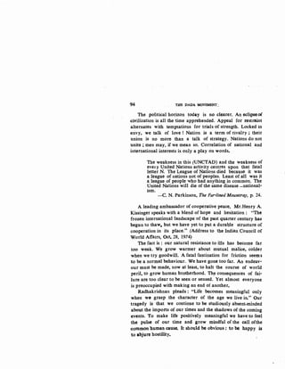 94 THE DADA MOVEMENT:
The political horizon today is no clearer. An eclipseof
~ivilization is all the time apprehended. Appeal for restraint
alternates with temptations for trials of strength. Locked in
envy, we talk of love! Nation is a term of rivalry; their
union is no more than a talk of strategy. Nations do not
unite ; men may, if we mean so. Correlation of national and
international interests is only a play on words.
The weakness in this (UNCTAD) and the weakness of
evet y United Nations activity centres upon that fatal
letter N. The League of Nations died because it was
a league of nations not of peoples. Least of all was it
a league of people who had anything in common. The
United Nations will die of the same disease -national-
ism.
-C. N. Parkinson, The Fur-lined Mousetrap, p. 24.
A leading ambassador of cooperative peace, Mr.Henry A.
Kissinger speaks with a blend of hope and hesitation : "The
frozen international landscape of the past quarter century has
begun to thaw._ but we have yet to put a duraQle structure of
cooperation in its place." (Address to the Indian Council of
World Affairs, Oct. 28, 1974)
The fact is : our natural resistance to ills has become far
too weak. We grow warmer about mutual malice, colder
when we try goodwill. A fatal fascination for friction seems
to be a normal behaviour. We have gone too far. An endeav-
our must be made, now at least, to halt the course of world
peril, to grow human brotherhood. Th~ consequences of fai-
lure are too clear to be seen or sensed. Yet almost everyone
is preoccupied with making an end of another.
Radhakrishnan pleads : "Life becomes meaningful only
when wCJ grasp the character of the age we live in." Our
tragedy is that we continue to be studiously absent-minded
about the imports of our times and the shadows of the coming
events. To make life positively meaningful we have to feel
the ·pulse of our time and grow mindful of the call ofthe
~ommon human cause. It should be obvious : to be happy is
to abjure hostility.
 